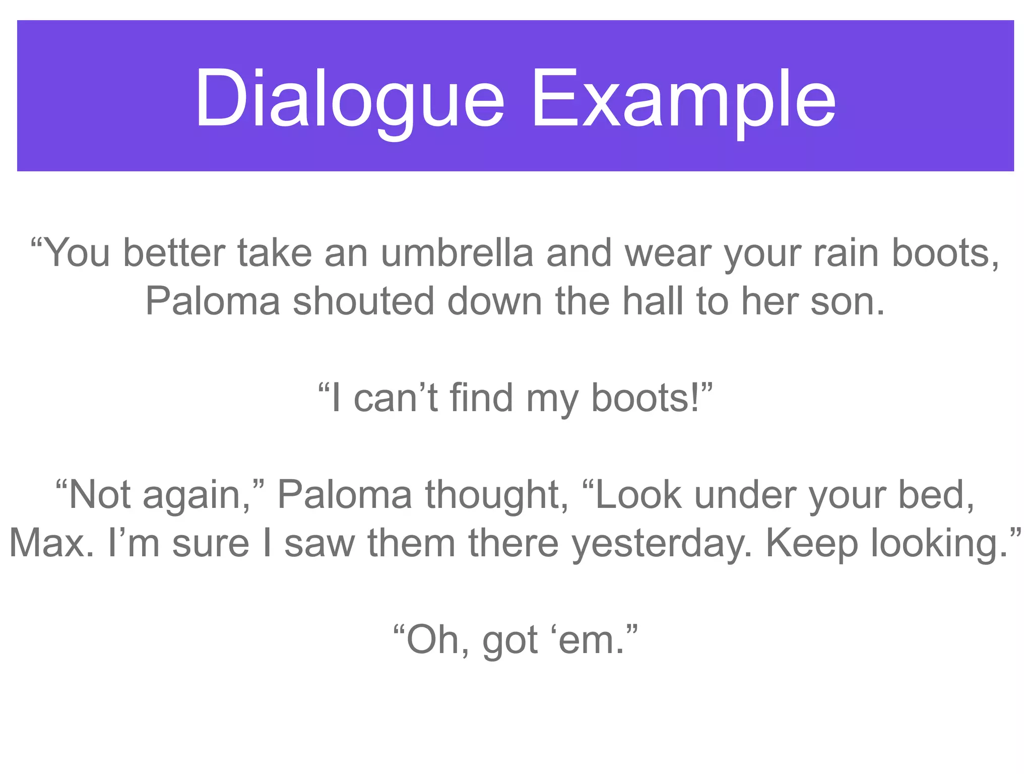 Dialogue Example
“You better take an umbrella and wear your rain boots,
Paloma shouted down the hall to her son.
“I can‟t find my boots!”
“Not again,” Paloma thought, “Look under your bed,
Max. I‟m sure I saw them there yesterday. Keep looking.”
“Oh, got „em.”
 