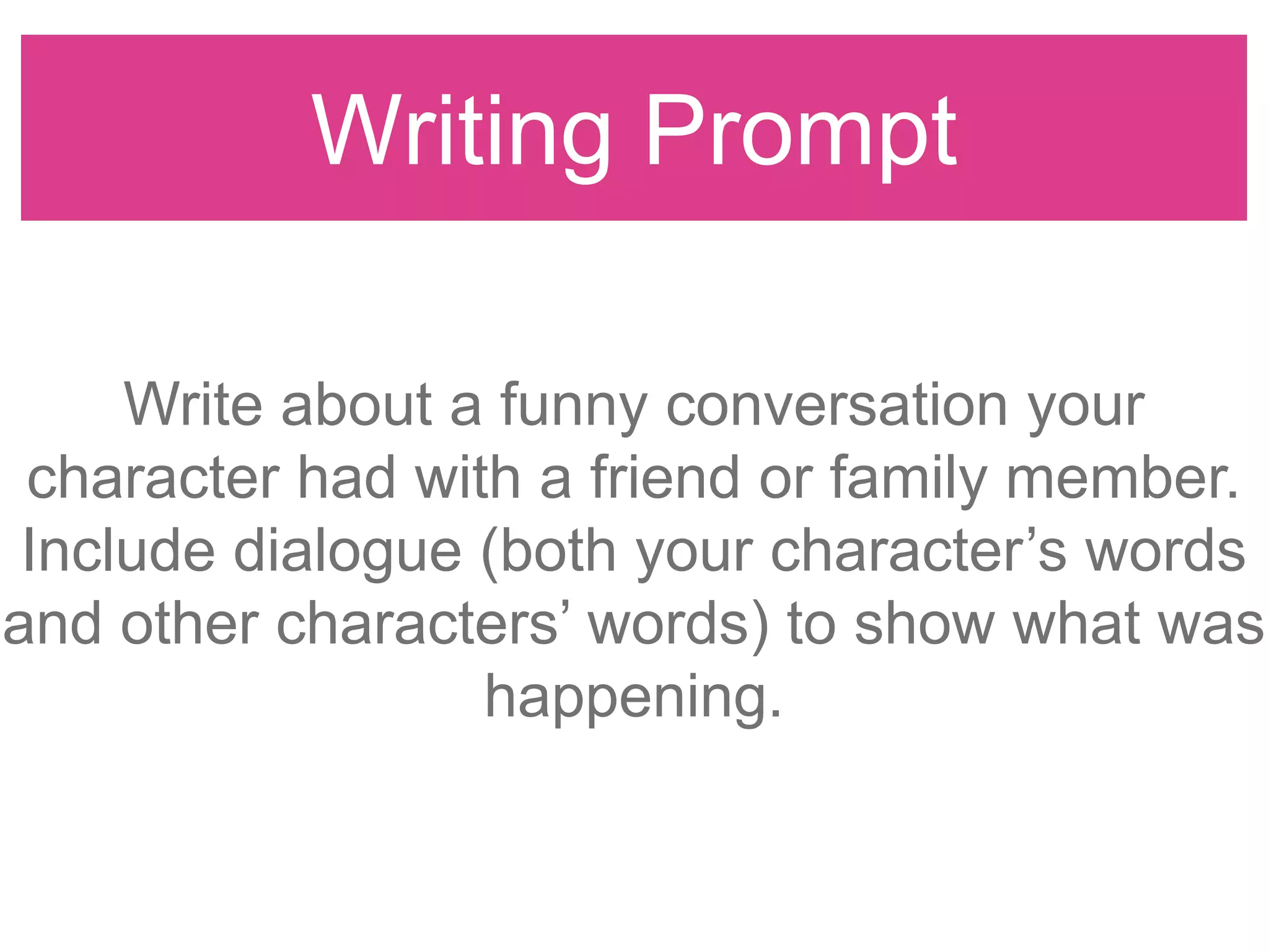 Writing Prompt
Write about a funny conversation your
character had with a friend or family member.
Include dialogue (both your character‟s words
and other characters‟ words) to show what was
happening.
 