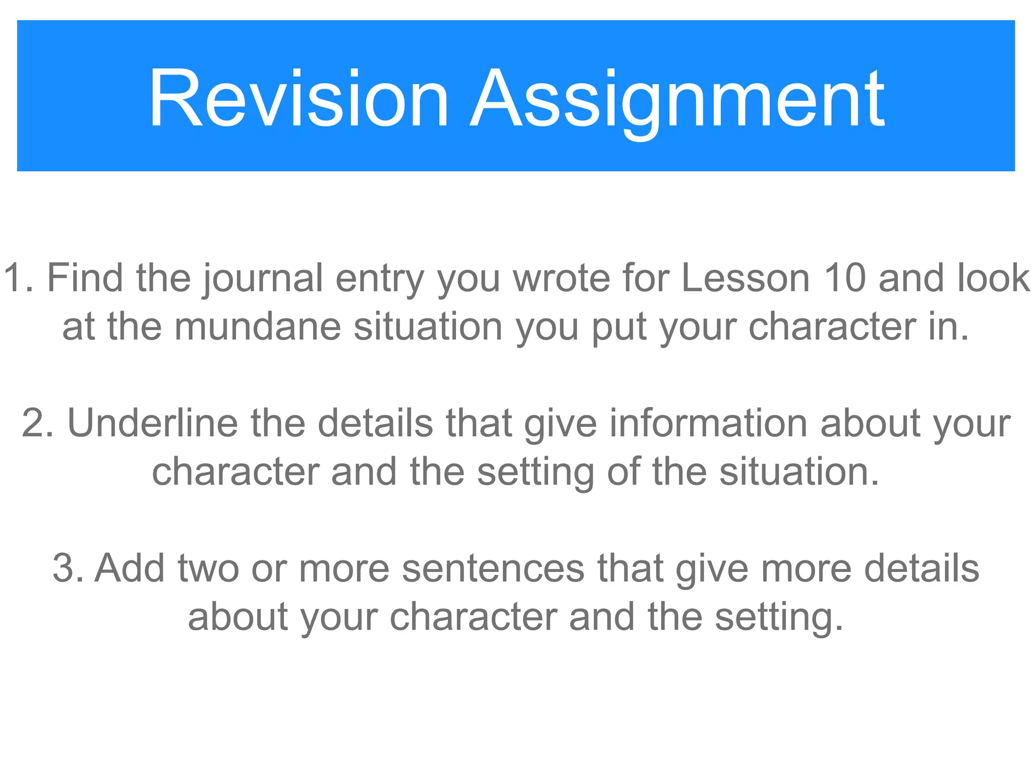 Revision Assignment
1. Find the journal entry you wrote for Lesson 10 and look
at the mundane situation you put your character in.
2. Underline the details that give information about your
character and the setting of the situation.
3. Add two or more sentences that give more details
about your character and the setting.
Revision Assignment
 