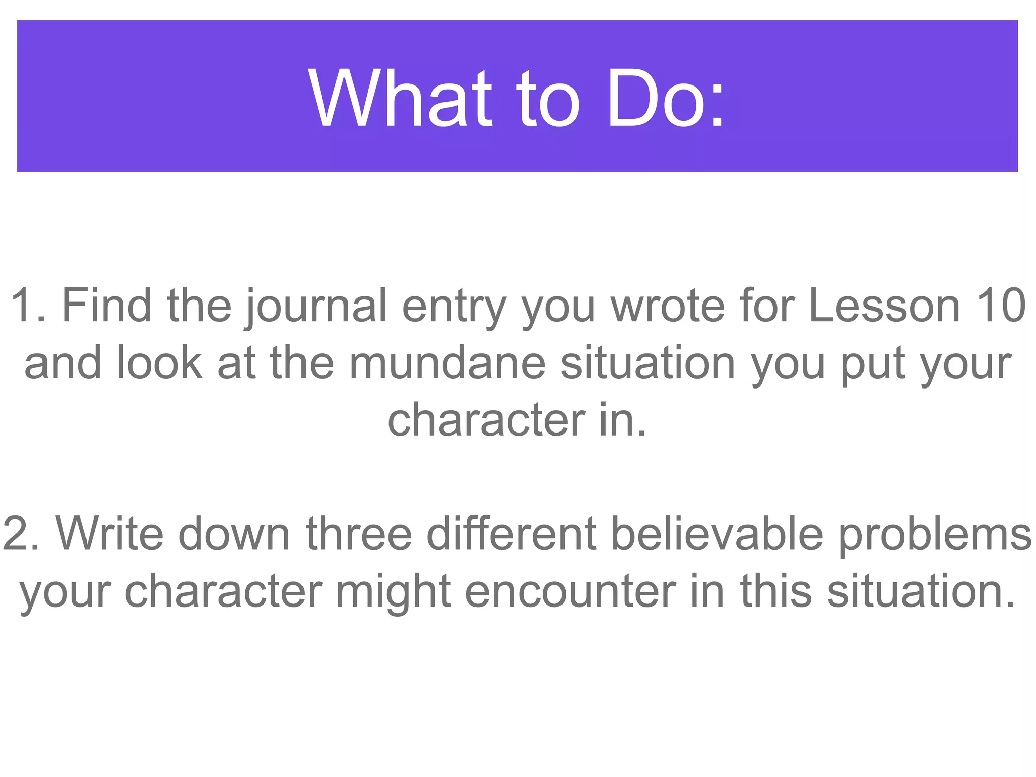 What to Do:
1. Find the journal entry you wrote for Lesson 10
and look at the mundane situation you put your
character in.
2. Write down three different believable problems
your character might encounter in this situation.
 