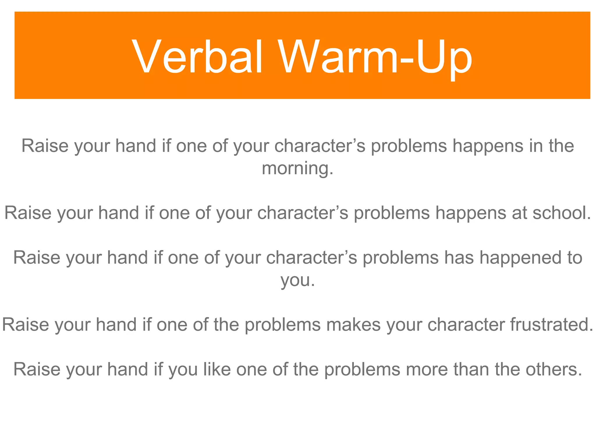 Verbal Warm-Up
Raise your hand if one of your character‟s problems happens in the
morning.
Raise your hand if one of your character‟s problems happens at school.
Raise your hand if one of your character‟s problems has happened to
you.
Raise your hand if one of the problems makes your character frustrated.
Raise your hand if you like one of the problems more than the others.
 