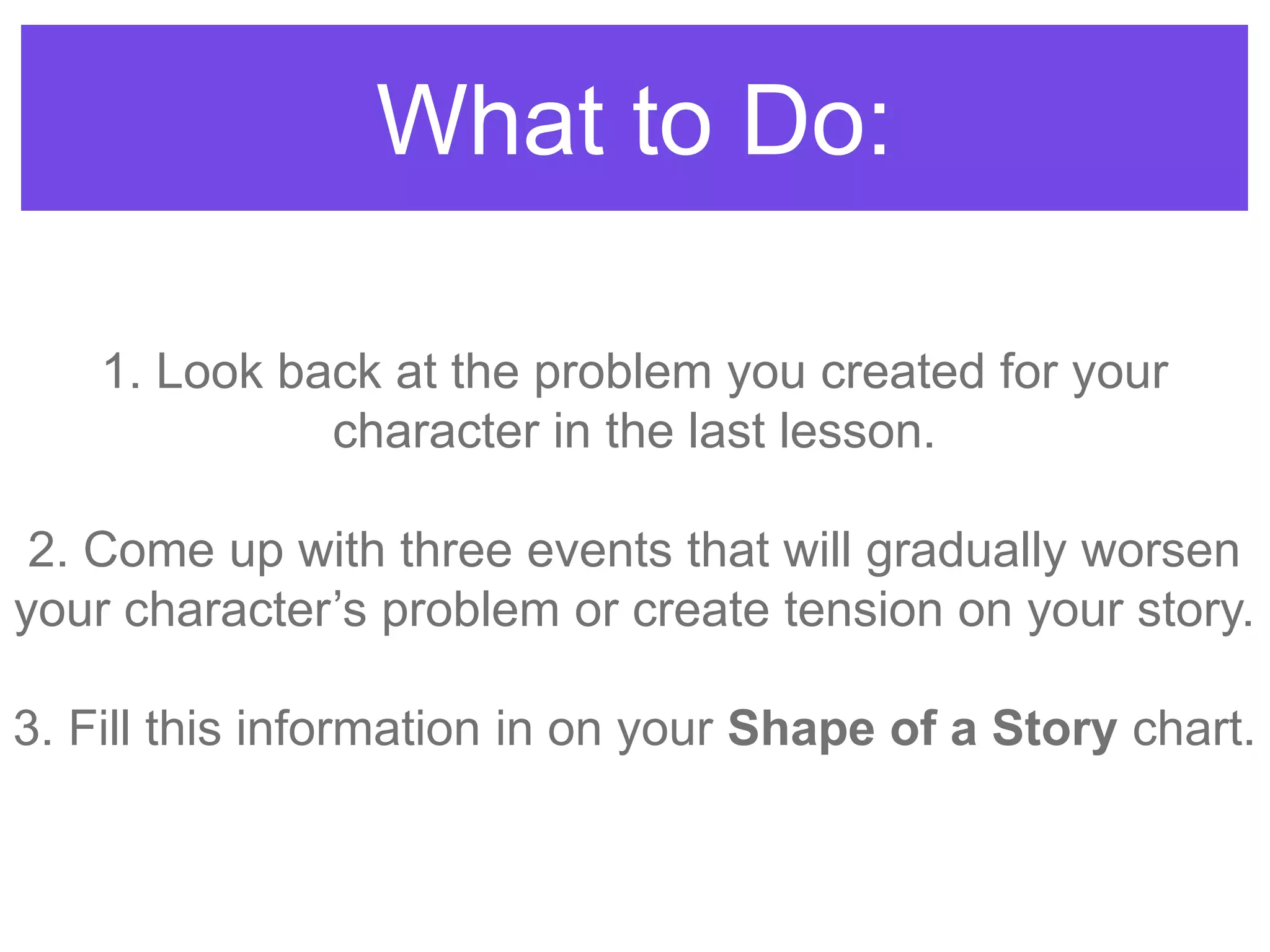What to Do:
1. Look back at the problem you created for your
character in the last lesson.
2. Come up with three events that will gradually worsen
your character‟s problem or create tension on your story.
3. Fill this information in on your Shape of a Story chart.
 
