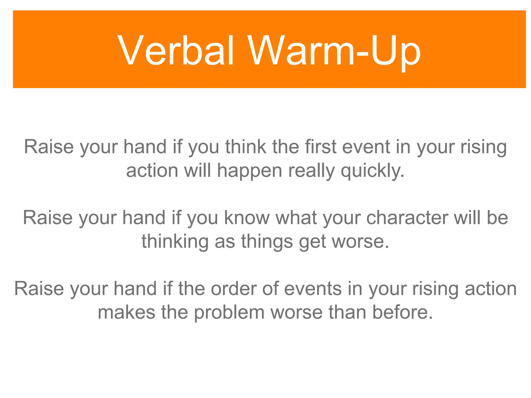 Verbal Warm-Up
Raise your hand if you think the first event in your rising
action will happen really quickly.
Raise your hand if you know what your character will be
thinking as things get worse.
Raise your hand if the order of events in your rising action
makes the problem worse than before.
 