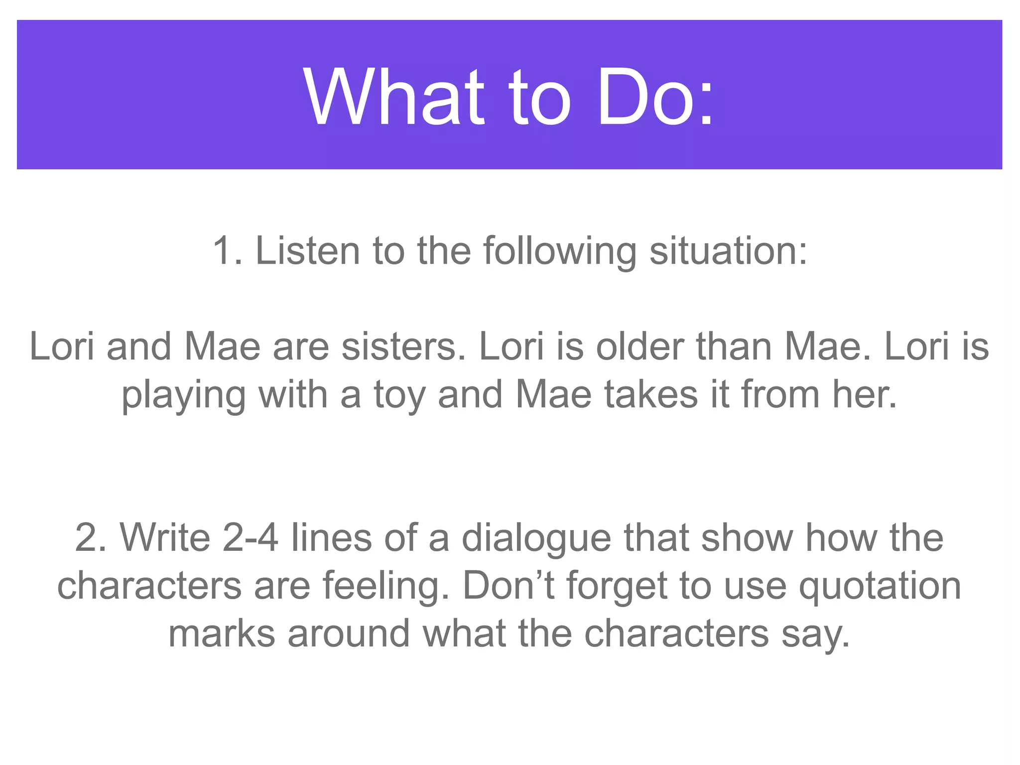 What to Do:
1. Listen to the following situation:
Lori and Mae are sisters. Lori is older than Mae. Lori is
playing with a toy and Mae takes it from her.
2. Write 2-4 lines of a dialogue that show how the
characters are feeling. Don‟t forget to use quotation
marks around what the characters say.
 