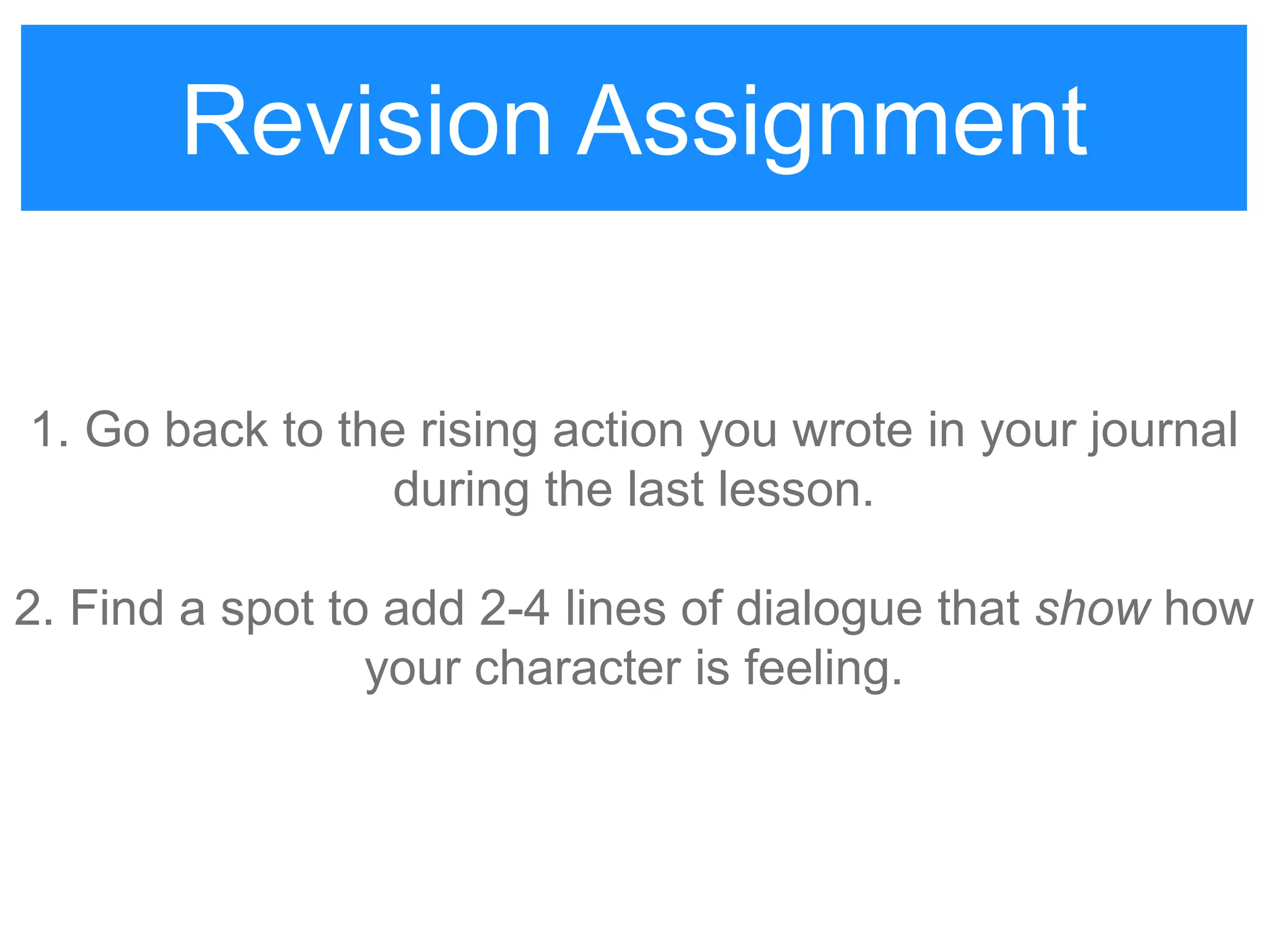 Revision Assignment
1. Go back to the rising action you wrote in your journal
during the last lesson.
2. Find a spot to add 2-4 lines of dialogue that show how
your character is feeling.
Revision Assignment
 