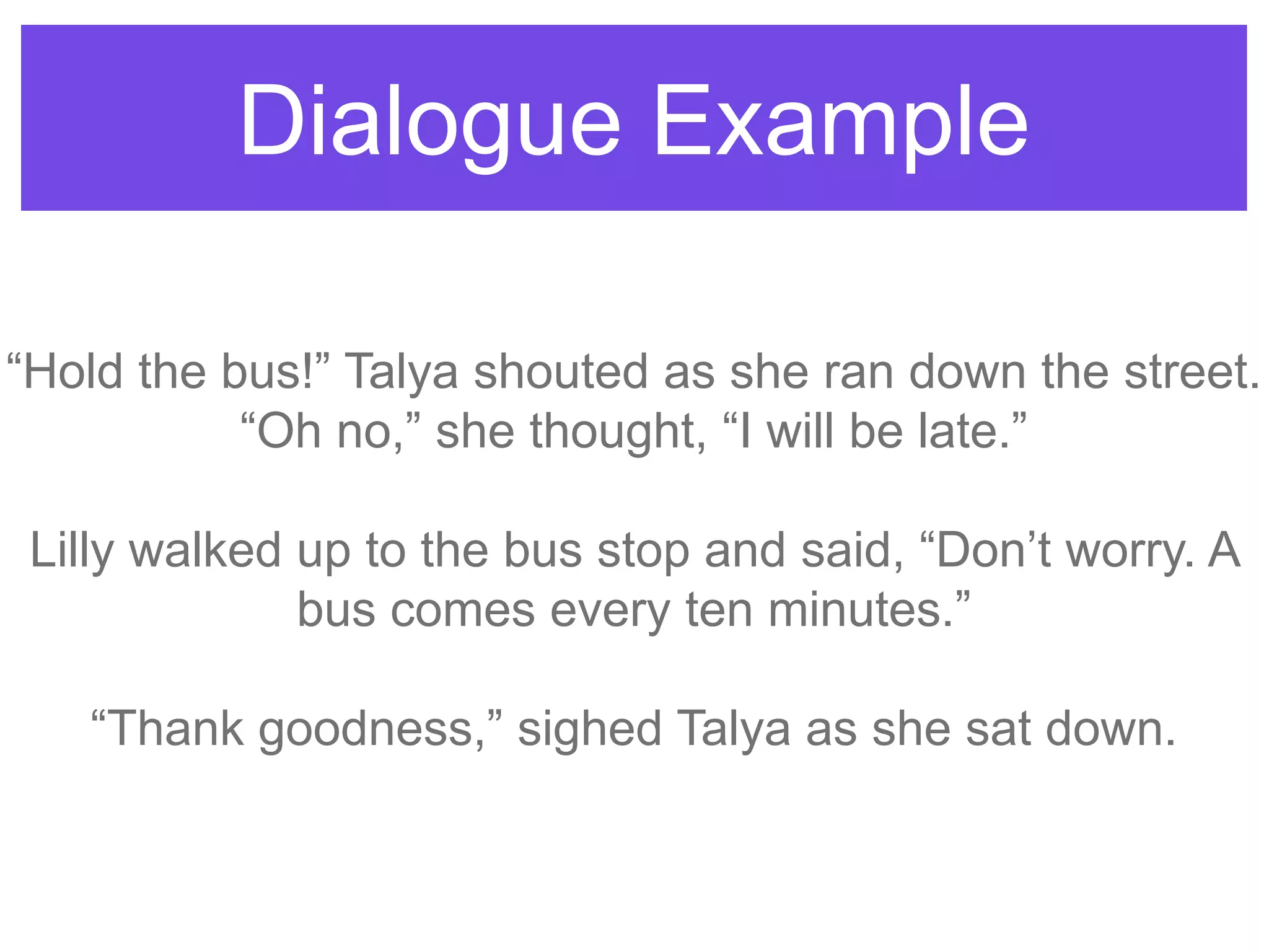 Dialogue Example
“Hold the bus!” Talya shouted as she ran down the street.
“Oh no,” she thought, “I will be late.”
Lilly walked up to the bus stop and said, “Don‟t worry. A
bus comes every ten minutes.”
“Thank goodness,” sighed Talya as she sat down.
 