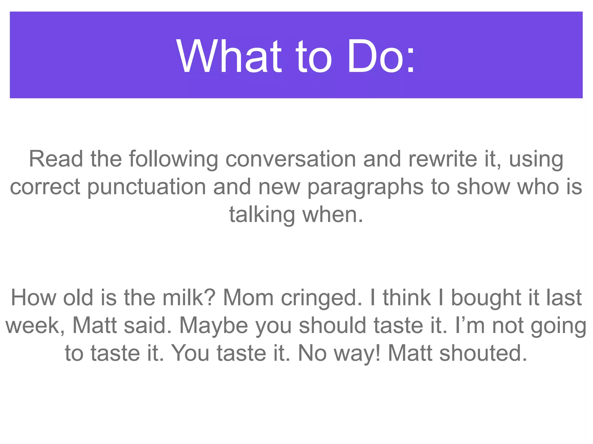 What to Do:
Read the following conversation and rewrite it, using
correct punctuation and new paragraphs to show who is
talking when.
How old is the milk? Mom cringed. I think I bought it last
week, Matt said. Maybe you should taste it. I‟m not going
to taste it. You taste it. No way! Matt shouted.
 