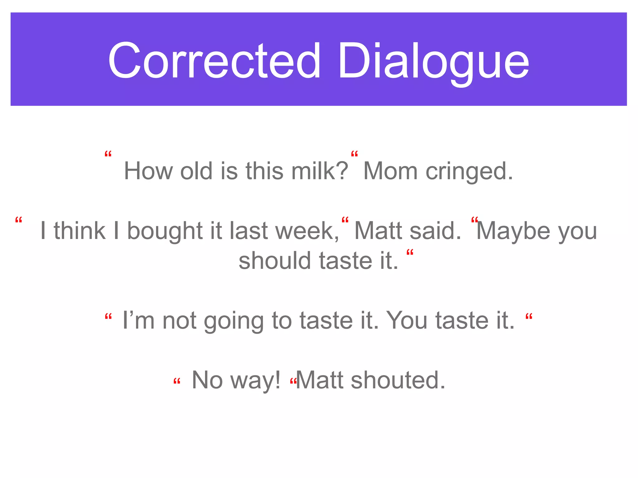 Corrected Dialogue
How old is this milk? Mom cringed.
I think I bought it last week, Matt said. Maybe you
should taste it.
I‟m not going to taste it. You taste it.
No way! Matt shouted.
“ “
“ “ “
“
“
“
“
“ “
 