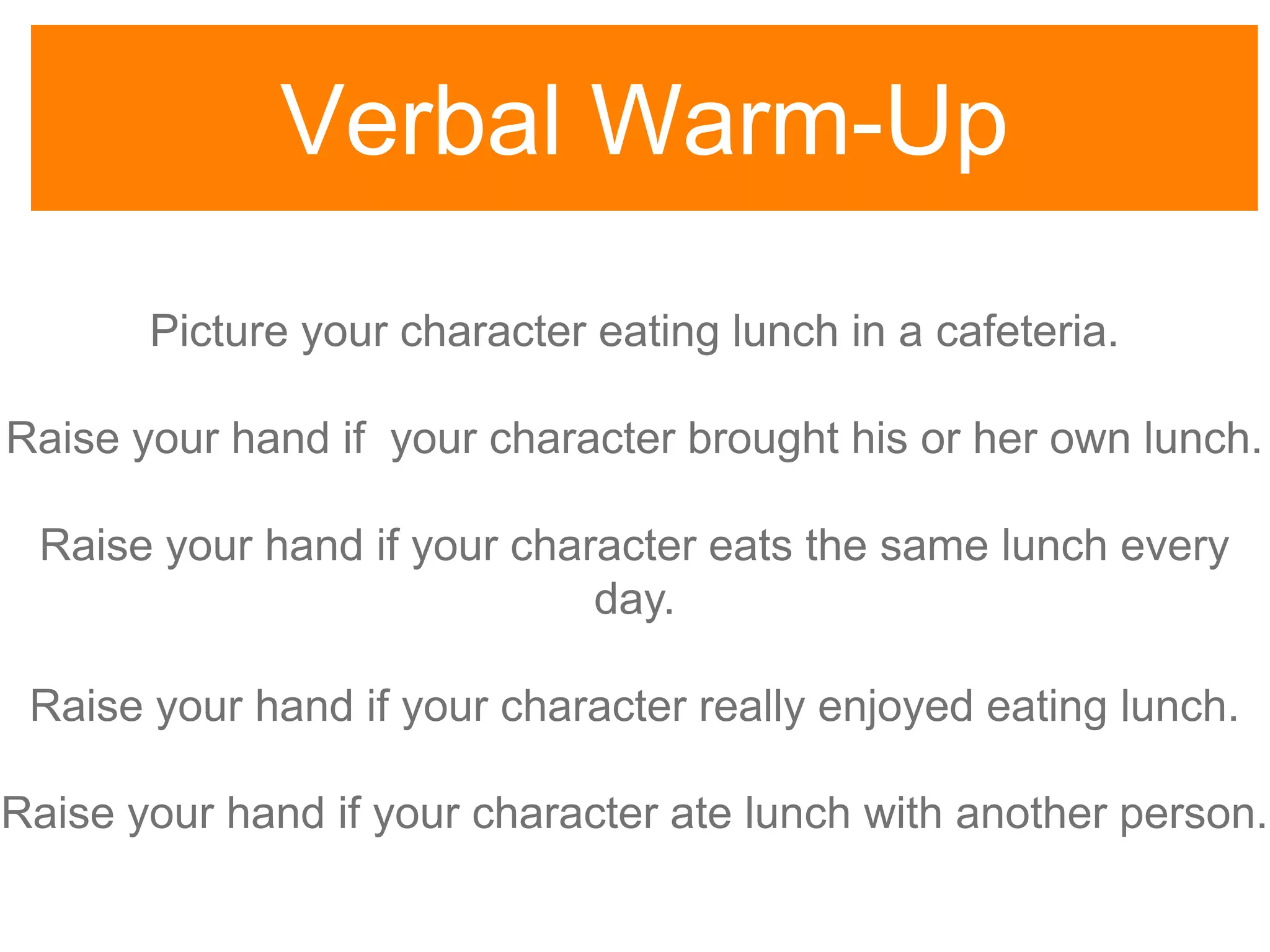 Verbal Warm-Up
Picture your character eating lunch in a cafeteria.
Raise your hand if your character brought his or her own lunch.
Raise your hand if your character eats the same lunch every
day.
Raise your hand if your character really enjoyed eating lunch.
Raise your hand if your character ate lunch with another person.
 