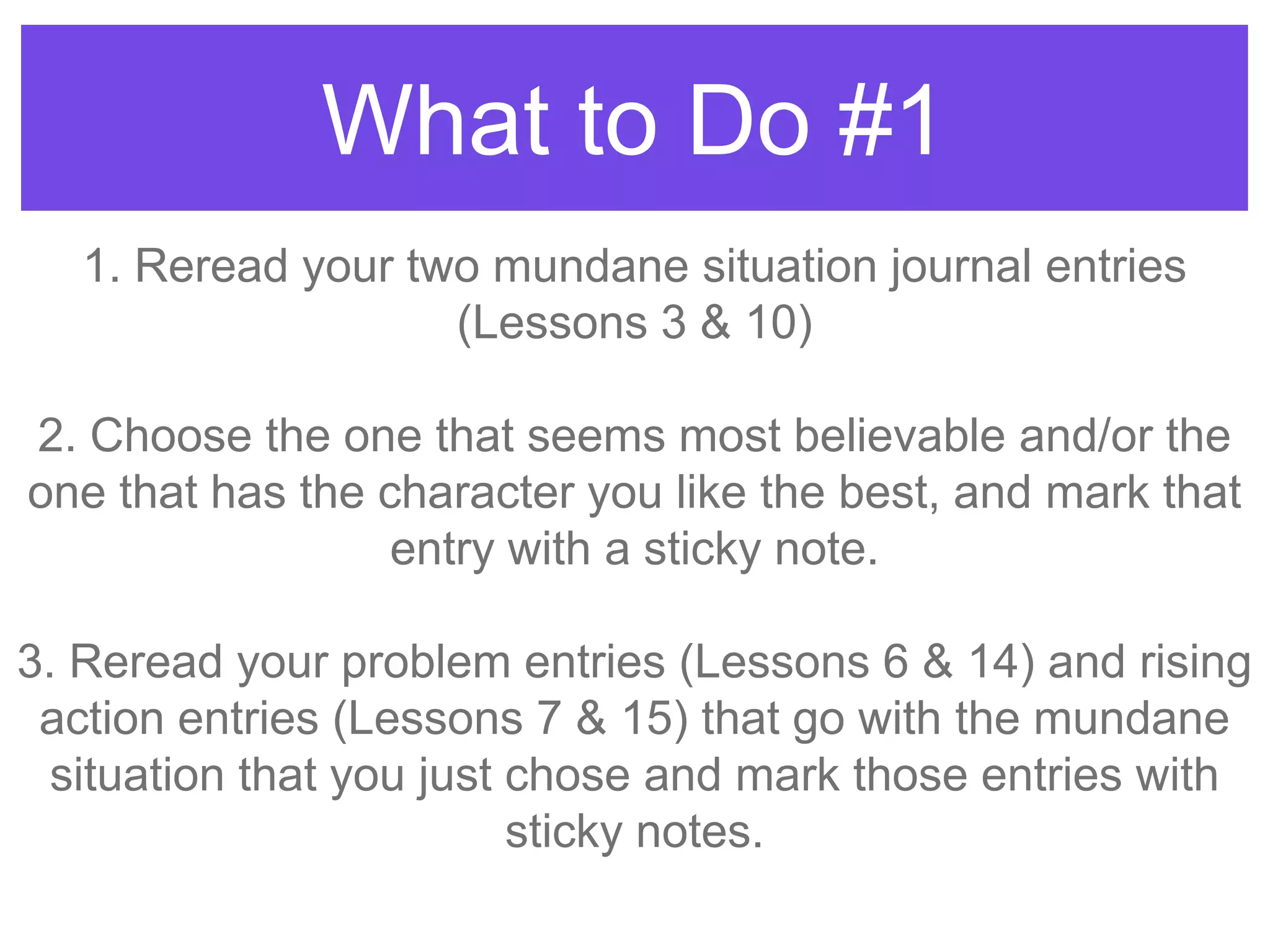 What to Do #1
1. Reread your two mundane situation journal entries
(Lessons 3 & 10)
2. Choose the one that seems most believable and/or the
one that has the character you like the best, and mark that
entry with a sticky note.
3. Reread your problem entries (Lessons 6 & 14) and rising
action entries (Lessons 7 & 15) that go with the mundane
situation that you just chose and mark those entries with
sticky notes.
 