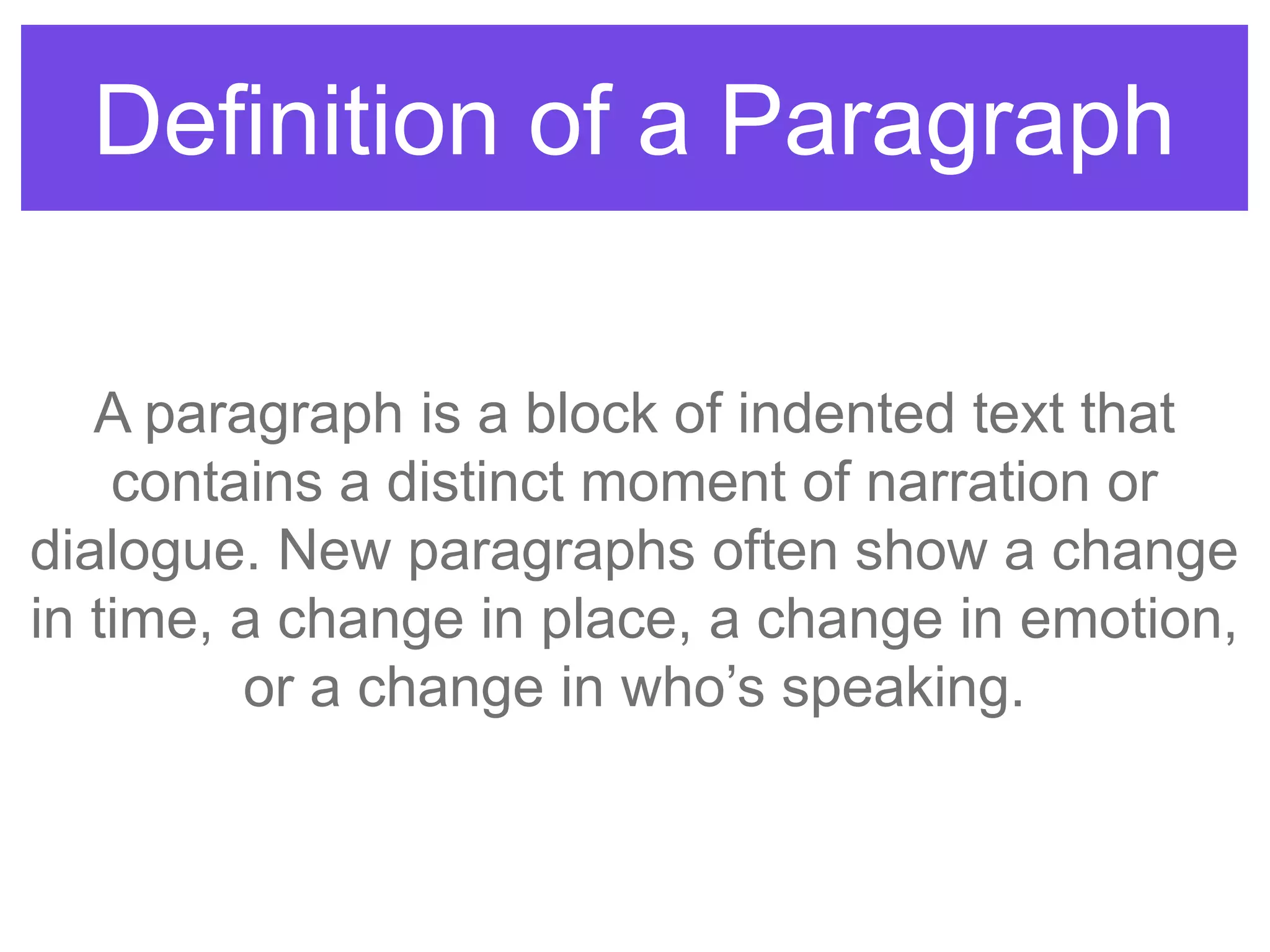 Definition of a Paragraph
A paragraph is a block of indented text that
contains a distinct moment of narration or
dialogue. New paragraphs often show a change
in time, a change in place, a change in emotion,
or a change in who‟s speaking.
 