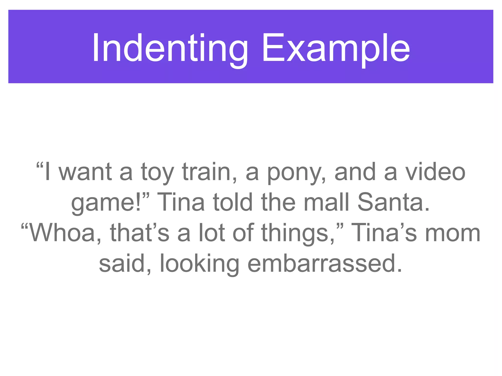 Indenting Example
“I want a toy train, a pony, and a video
game!” Tina told the mall Santa.
“Whoa, that‟s a lot of things,” Tina‟s mom
said, looking embarrassed.
 