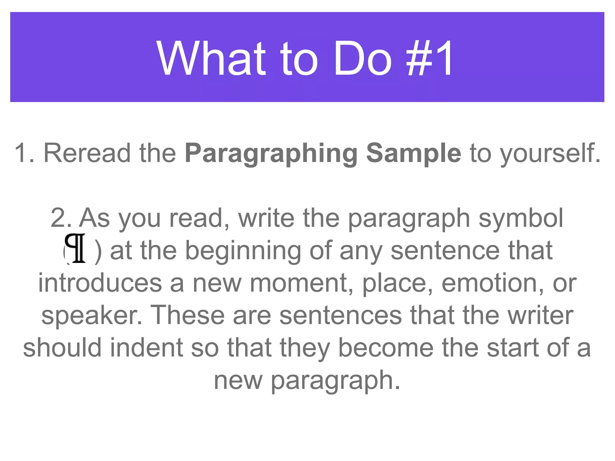 What to Do #1
1. Reread the Paragraphing Sample to yourself.
2. As you read, write the paragraph symbol
( ) at the beginning of any sentence that
introduces a new moment, place, emotion, or
speaker. These are sentences that the writer
should indent so that they become the start of a
new paragraph.
 