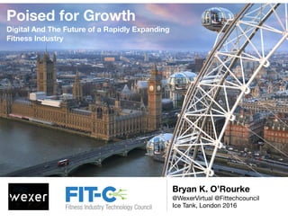 Poised for Growth
Digital And The Future of a Rapidly Expanding
Fitness Industry
Bryan K. O’Rourke
@WexerVirtual @Fittechcouncil

Ice Tank, London 2016
 