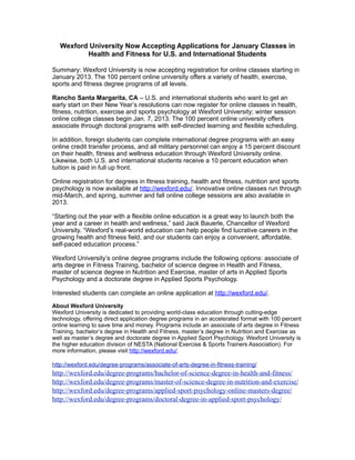 Wexford University Now Accepting Applications for January Classes in
          Health and Fitness for U.S. and International Students

Summary: Wexford University is now accepting registration for online classes starting in
January 2013. The 100 percent online university offers a variety of health, exercise,
sports and fitness degree programs of all levels.

Rancho Santa Margarita, CA – U.S. and international students who want to get an
early start on their New Year’s resolutions can now register for online classes in health,
fitness, nutrition, exercise and sports psychology at Wexford University; winter session
online college classes begin Jan. 7, 2013. The 100 percent online university offers
associate through doctoral programs with self-directed learning and flexible scheduling.

In addition, foreign students can complete international degree programs with an easy
online credit transfer process, and all military personnel can enjoy a 15 percent discount
on their health, fitness and wellness education through Wexford University online.
Likewise, both U.S. and international students receive a 10 percent education when
tuition is paid in full up front.

Online registration for degrees in fitness training, health and fitness, nutrition and sports
psychology is now available at http://wexford.edu/. Innovative online classes run through
mid-March, and spring, summer and fall online college sessions are also available in
2013.

“Starting out the year with a flexible online education is a great way to launch both the
year and a career in health and wellness,” said Jack Bauerle, Chancellor of Wexford
University. “Wexford’s real-world education can help people find lucrative careers in the
growing health and fitness field, and our students can enjoy a convenient, affordable,
self-paced education process.”

Wexford University’s online degree programs include the following options: associate of
arts degree in Fitness Training, bachelor of science degree in Health and Fitness,
master of science degree in Nutrition and Exercise, master of arts in Applied Sports
Psychology and a doctorate degree in Applied Sports Psychology.

Interested students can complete an online application at http://wexford.edu/.

About Wexford University
Wexford University is dedicated to providing world-class education through cutting-edge
technology, offering direct application degree programs in an accelerated format with 100 percent
online learning to save time and money. Programs include an associate of arts degree in Fitness
Training, bachelor’s degree in Health and Fitness, master’s degree in Nutrition and Exercise as
well as master’s degree and doctorate degree in Applied Sport Psychology. Wexford University is
the higher education division of NESTA (National Exercise & Sports Trainers Association). For
more information, please visit http://wexford.edu/.

http://wexford.edu/degree-programs/associate-of-arts-degree-in-fitness-training/
http://wexford.edu/degree-programs/bachelor-of-science-degree-in-health-and-fitness/
http://wexford.edu/degree-programs/master-of-science-degree-in-nutrition-and-exercise/
http://wexford.edu/degree-programs/applied-sport-psychology-online-masters-degree/
http://wexford.edu/degree-programs/doctoral-degree-in-applied-sport-psychology/
 