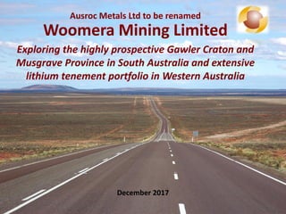 Ausroc Metals Ltd to be renamed
Woomera Mining Limited
Exploring the highly prospective Gawler Craton and
Musgrave Province in South Australia and extensive
lithium tenement portfolio in Western Australia
December 2017
 