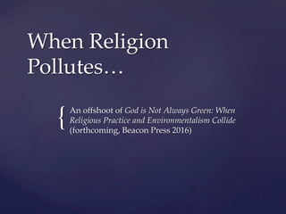 {	
When  Religion  
Pollutes…  
	
An  oﬀshoot  of  God  is  Not  Always  Green:  When  
Religious  Practice  and  Environmentalism  Collide  
(forthcoming,  Beacon  Press  2016)	
 