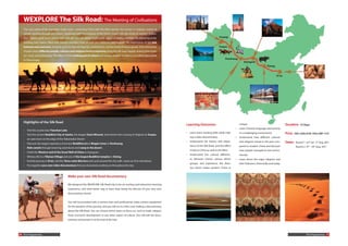 WEXPLORE The Silk Road: The Meeting of Civilisations
   The very name of the legendary trade route connecting China with the West arouses the senses. It conjures visions of
   camels winding through arid desert, burdened with the treasures of the Orient mixed with the riches of western civilisa-
   tion – pearls, gold, musk, jewels, satin and silk. You can almost smell exotic spices, perfumes and hear the bartering at the
   bustling oasis towns, filled with strange travellers from all over the continent and beyond. The importance of this link
   between east and west, however, goes far beyond legends, romanticism, and the trade of luxury goods. Over thousands
   of years many different people, cultures and religions lived in harmony along the silk road, happily sharing their food,
   art, music and philosophy. The effects of this melting pot of culture and unique chapter in history can still be discovered
   in China today.




   Highlights of the Silk Road
                                                                                                                                        Learning Outcomes                                unique.                                    Duration 12 Days
                                                                                                                                                                                     •   Learn Chinese language interactively
   •   Visit the crystal clear Tianshan Lake
                                                                                                                                        •   Learn team-working skills while mak-         in a challenging environment               Price   USD: 2300; EUR: 1955; GBP: 1737
   •   Visit the ancient Buddhist City of Jiaohe, the elegant Emin Minaret, and witness the crossing of religions at Turpan,
                                                                                                                                            ing a video documentary                  •   Understand how different cultures
       an oasis town on the edge of the Taklamakan Desert
                                                                                                                                        •   Understand the history and impor-            and religions mixed in the past com-       Dates    Round 1: 23rd Jul.- 3rd Aug. 2011
   •   Discover the largest repository of ancient Buddhist art at Mogao Caves in Dunhuang.
                                                                                                                                            tance of the Silk Road, and the effect       pared to modern China and discover                  Round 2: 8th - 19th Aug. 2011
   •   Ride camels through towering sand dunes and camp in the desert.
                                                                                                                                            it had on China as well as the West          how people managed to live harmo-
   •   Climb the Western end of the Great Wall of China at Jiayuguan.
                                                                                                                                        •   Understand the cultural differenc-           niously.
   •   Witness life in a Tibetan Village and one of the largest Buddhist temples in Xining.
                                                                                                                                            es between China’s various ethnic        •   Learn about the major religions and
   •   End the journey in Xi’an, visit the Terra-cotta Warriors and cycle around the city walls. (same as Xi’an trip below)
                                                                                                                                            groups, and experience the diver-            their followers, historically and today.
   •   Put together your own video documentary that you have been working on throughout the trip
                                                                                                                                            sity which makes western China so


                                               Make your own Silk Road documentary

                                               We designed the WEXPLORE Silk Road trip to be an exciting and interactive learning
                                               experience, and what better way to learn than being the director of your very own
                                               documentary movie!


                                               You will be provided with a camera-man and professional video camera equipment
                                               for the duration of the journey, and you will act as a film crew making a documentary
                                               about the Silk Road. You can choose which topics to focus on, such as trade, religion,
                                               food, economic development or any other aspect of culture. You will edit the docu-
                                               mentary and present it at the end of the trip!




10 The Programmes                                                                                                                                                                                                                                      The Programmes 11
 
