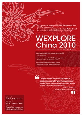 • Do you want to network with 2000 young people from
                                 30 diﬀerent countries?
                               • Do you want to go camping on the Great Wall in China?
                               • Do you want to discover China in your own way?
                               Then come to...




                               WEXPLORE
                               China 2010
                               ...an outstanding learning experience that o ers you a complete package with...


                                • A chance to participate in Asia's largest Model
                                  UN Conference

                                • A chance to network with 2000 young people
                                  from more than 30 diﬀerent countries

                                • A chance to experience the real China in
                                  language, business and cultural aspects




                               “       I urge you to pursue the solutions that depend on
                                       imagination and courage, consensus and compromise.
                                       Hopefully your time at this Model United Nations will
                                       help you become the models the world needs to ful l the
                                       ideals of this indispensable organization.
                                                                              Ban Ki-Moon
                                                                     Secretary General UN


Who?
Students, 14-24 years old

When?
                                                                                                     ”
July 18th – August 15th 2010

Where?
Conference in Beijing / Tour
in Beijing, Shanghai & Xi’an
 