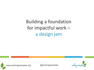 www.workingexamples.org @workingexamples
Building a foundation
for impactful work –
a design jam
 