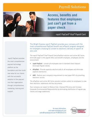 Payroll Solutions

                                                       Access, benefits and
                                                       features that employees
                                                       just can’t get from a
                                                       paper check
                                                                   rapid! PayCard® Visa® Payroll Card


                             The Wright Express rapid! PayCard provides your company with the
                             most comprehensive PayCard benefit and ePayroll program designed
                             for employers choosing to convert to electronic delivery of payroll at
                             zero cost.

                             The rapid! PayCard® Visa® Payroll Card ePayStub solution and online W2 forms
rapid! PayCard provides      eliminate paper in the payroll office and benefit employers, employees and the
                             environment.
the most comprehensive
paycard technology           •	 rapid! PayCard - convert all employees over to standard direct deposit.
                                Eliminate Payroll checks.
platform as the
                             •	 ePayStub - Provide paystubs electronically to all employees and eliminate
foundation and then build
                                paystub distribution.
real value for our clients
                             •	 eW2 - Reduce your company’s requirement to mail paper W2’s by providing
with the successful
                                electronic access.
adoption of the paycard
                             The ePayStub and online W2 forms provide multiple outlets for employees to view
into their organization
                             their electronic statements and tax documents.
through comprehensive,
                             Your company can expect to Reduce Cost, Improve Efficiency and Increase
marketing, training and
                             Corporate Environmental Responsibility by eliminating distribution of regular pay
support.                     checks and wage statements.




                                                              for more information,
                                                       visit www.rapidpaycard.com
                                           sales@rapidpaycard.com • 888.828.2270
 