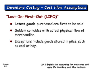 Chapter
6-20
Latest goods purchased are first to be sold.
Seldom coincides with actual physical flow of
merchandise.
Exceptions include goods stored in piles, such
as coal or hay.
“Last-In-First-Out (LIFO)”
LO 2 Explain the accounting for inventories and
apply the inventory cost flow methods.
Inventory Costing – Cost Flow Assumptions
 