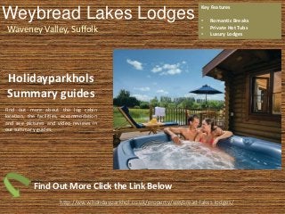 Weybread Lakes Lodges
Waveney Valley, Suffolk
Key Features
• Romantic Breaks
• Private Hot Tubs
• Luxury Lodges
http://www.holidayparkhol.co.uk/property/weybread-lakes-lodges/
Holidayparkhols
Summary guides
Find out more about the log cabin
location, the facilities, accommodation
and see pictures and video reviews in
our summary guides.
Find Out More Click the Link Below
 