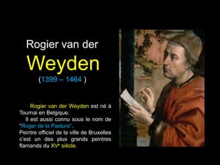 Rogier van der

   Weyden
        (1399 – 1464 )


      Rogier van der Weyden est né à
Tournai en Belgique.
   Il est aussi connu sous le nom de
“Roger de la Pasture”.
Peintre officiel de la ville de Bruxelles
c‟est un des plus grands peintres
flamands du XVe siècle.
 
