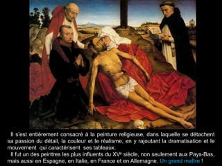 Il s‟est entièrement consacré à la peinture religieuse, dans laquelle se détachent
sa passion du détail, la couleur et le réalisme, en y rajoutant la dramatisation et le
mouvement qui caractérisent ses tableaux.
 Il fut un des peintres les plus influents du XVe siècle, non seulement aux Pays-Bas,
mais aussi en Espagne, en Italie, en France et en Allemagne. Un grand maître !
 