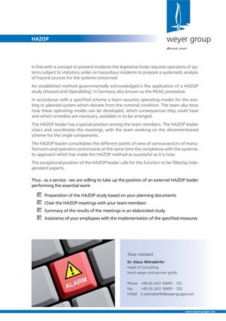 HAZOP
www.weyer-gruppe.com
In line with a concept to prevent incidents the legislative body requires operators of sys-
tems subject to statutory order on hazardous incidents to prepare a systematic analysis
of hazard sources for the systems concerned.
An established method governmentally acknowledged is the application of a HAZOP
study (Hazard and Operability), in Germany also known as the PAAG procedure.
In accordance with a speciﬁed scheme a team assumes operating modes for the exis-
ting or planned system which deviate from the nominal condition. The team also tests
how these operating modes can be developed, which consequences they could have
and which remedies are necessary, available or to be arranged.
The HAZOP leader has a special position among the team members. The HAZOP leader
chairs and coordinates the meetings, with the team working on the aforementioned
scheme for the single components.
The HAZOP leader consolidates the different points of view of various sectors of manu-
facturers and operators and ensures at the same time the compliance with the systema-
tic approach which has made the HAZOP method as successful as it is now.
The exceptional position of the HAZOP leader calls for this function to be ﬁlled by inde-
pendent experts.
Thus - as a service - we are willing to take up the position of an external HAZOP leader
performing the essential work:
À Preparation of the HAZOP study based on your planning documents
À Chair the HAZOP meetings with your team members
À Summary of the results of the meetings in an elaborated study
À Assistance of your employees with the implementation of the speciﬁed measures
Your contact
Dr. Klaus Wörsdörfer
Head of Consulting
horst weyer und partner gmbh
Phone +49 (0) 2421 69091 - 152
Fax +49 (0) 2421 69091 - 202
E-Mail k.woersdoerfer@weyer-gruppe.com
weyer group
allround. smart.
 