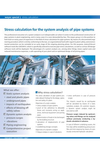 • stress veriﬁcation in case of pressure
surges
The impacts caused by an earthquake
will be calculated by means of a static
subsidiary analysis. At customer request,
a dynamic system analysis might be
executed as well.
Pressure surges induced by quick-act-
ing valves and ﬁttings can be analysed
without previously conducting a hy-
draulic calculation in advance.
In case of different underlying causes, the
ﬁrst step will be establishing pressure pro-
ﬁles and time response by means of a pre-
viously conducted hydraulic calculation.
The professional execution of a system analysis is an indispensable act when it comes to the professional construction of
pipe systems in plant engineering, and in many cases it is even demanded by law. The weyer group is in the position to
look back on many years of experience in the ﬁeld of stress calculation for pipe systems. By means of a documented engi-
neering procedure which is strictly conforming to the law, an organizational fault with regard to plant safety and environ-
mental protection can be excluded at an early stage of the ongoing planning phase. For this purpose, state-of-the-art
software tools like CAESAR II, which is speciﬁcally tailored to execute pipe stress calculations, as well as various 3D-design
software tools will be deployed. The advantages of a system analysis are, among other things, lower capital costs and
reduced maintenance expenses, a safe operating of your plant and an optimized design of all joining pipes.
What we offer:
À Static system analysis
• steel and plastic pipes
• underground pipes
• impacts of earthquakes
• effects of blowing off
safety valves
À Dynamic system analysis
• pressure surges
• vibrations
À Piping engineering
À Comprehensive project
execution
1 Why stress calculation?
The stress calculation of pipe systems pro-
vides relevant ﬁndings for the design, opera-
tion and safety of a plant.
Objectives of a static analysis:
• stress analysis of pipe systems
• proof of the adherence to allowable
forces and moments acting on appli-
ances, technical equipment and joining
pipes
• determination of loads to be discharged
by the building structure
• calculation of displacements of pipe
systems
• establishing storage concepts
Objectives of a dynamic analysis:
• fatigue analysis in case of vibrations
Stress calculation for the system analysis of pipe systems
weyer special | stress calculation | page 2
weyer special | stress calculation
 
