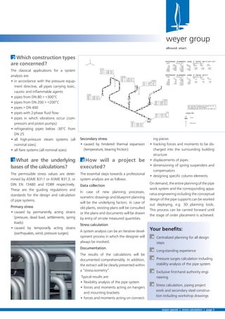Secondary stress
• caused by hindered thermal expansion
(temperature, bearing friction)
4 How will a project be
executed?
The essential steps towards a professional
system analysis are as follows:
Data collection
In case of new planning processes,
isometric drawings and blueprint planning
will be the underlying factors. In case of
old plants, existing plans will be consulted
or the plans and documents will be drawn
by entry of on-site measured quantities.
Stress calculation
A system analysis can be an iterative devel-
opment process in which the designer will
always be involved.
Documentation
The results of the calculations will be
documented comprehensibly. In addition,
the extract will be clearly presented within
a “stress-isometry”.
Typical results are:
• ﬂexibility analysis of the pipe system
• forces and moments acting on hangers
and mounting brackets
• forces and moments acting on connect-
2 Which construction types
are concerned?
The classical applications for a system
analysis are:
• in accordance with the pressure equip-
ment directive, all pipes carrying toxic,
caustic and inﬂammable agents
• pipes from DN 80 > +300°C
• pipes from DN 200 > +200°C
• pipes > DN 400
• pipes with 2-phase ﬂuid ﬂow
• pipes in which vibrations occur (com-
pressors and piston pumps)
• refrigerating pipes below -30°C from
DN 25
• all high-pressure steam systems (all
nominal sizes)
• all ﬂare systems (all nominal sizes)
3 What are the underlying
bases of the calculations?
The permissible stress values are deter-
mined by ASME B31.1 or ASME B31.3, or
DIN EN 13480 and FDBR respectively.
These are the guiding regulations and
standards for the design and calculation
of pipe systems.
Primary stress
• caused by permanently acting strains
(pressure, dead load, settlements, spring
loads)
• caused by temporarily acting strains
(earthquakes, wind, pressure surges)
weyer special | stress calculation | page 3
weyer group
allround. smart.
ing pieces
• tracking forces and moments to be dis-
charged into the surrounding building
structure
• displacements of pipes
• dimensioning of spring suspenders and
compensators
• designing speciﬁc column elements
Ondemand,theentireplanningofthepipe
work system and the corresponding appa-
ratus engineering including the conceptual
design of the pipe supports can be worked
out deploying, e.g. 3D planning tools.
This process can be carried forward until
the stage of order placement is achieved.
Your beneﬁts:
À Centralized planning for all design
steps
À Long-standing experience
À Pressure surges calculation including
stability analysis of the pipe system
À Exclusive ﬁrst-hand authority engi-
neering
À Stress calculation, piping project
work and secondary steel construc-
tion including workshop drawings
 