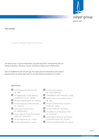 The weyer group is a group-independent corporate association of engineering and con-
sulting companies in Germany, Austria, Switzerland, Poland and the Netherlands.
Since its establishment over 30 years ago, the weyer group has developed a wide range of
expertise which has always been based on the expectations and wishes of our clients.
weyer group
allround. smart.
Your contact
www.weyer-group.com
References:
À 7(S) Engineering GmbH & Co.KG,
DE - Köln
À ACI Aquaprojekt Consult Ingenieur-
gesellschaft mbH, DE - Dresden
À Berzelius Stolberg GmbH, DE - Stolberg
À Chemieanlagenbau Chemnitz GmbH,
DE - Chemnitz
À DHC Solvent Chemie GmbH,
DE - Mülheim/Ruhr
À Doosan Babcock Energy Deutschland
GmbH, DE - Hohenthurm
À eta AG engineering, DE - Cottbus
À eta AG engineering, DE - Leipzig
À HA TECH Planungsbüro,
DE - Eisenhüttenstadt
À JOHN BROWN VOEST GmbH, DE - Leipzig
À RADICI Chimica Deutschland GmbH,
DE - Zeitz
À Siemens Turbomachinery Equipment
GmbH, DE - Leipzig
À sonUtec GmbH, DE - Sonneberg
À Umwelttechnik & Wasserbau GmbH,
DE - Ermsleben
À Veolia Water Solutions & Technologies
Deutschland GmbH, DE - Zwenkau
À WULFF Deutschland GmbH, DE - Husum
04/2013
www.weyer-group.com
 