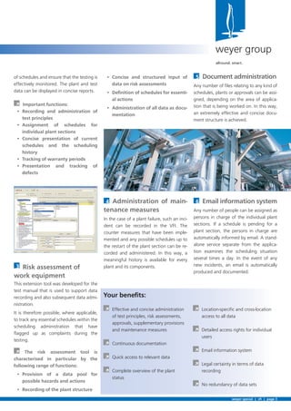 5
Any number of ﬁles relating to any kind of
schedules, plants or approvals can be assi-
gned, depending on the area of applica-
tion that is being worked on. In this way,
an extremely effective and concise docu-
ment structure is achieved.
6
Any number of people can be assigned as
persons in charge of the individual plant
sections. If a schedule is pending for a
plant section, the persons in charge are
automatically informed by email. A stand-
alone service separate from the applica-
tion examines the scheduling situation
several times a day. In the event of any
new incidents, an email is automatically
produced and documented.
-
al actions
-
mentation
4 -
tenance measures
In the case of a plant failure, such an inci-
dent can be recorded in the VFI. The
counter measures that have been imple-
mented and any possible schedules up to
the restart of the plant section can be re-
corded and administered. In this way, a
meaningful history is available for every
plant and its components.
À Effective and concise administration
of test principles, risk assessments,
approvals, supplementary provisions
and maintenance measures
À Continuous documentation
À Quick access to relevant data
À Complete overview of the plant
status
À Location-speciﬁc and cross-location
access to all data
À Detailed access rights for individual
users
À Email information system
À Legal certainty in terms of data
recording
À No redundancy of data sets
of schedules and ensure that the testing is
effectively monitored. The plant and test
data can be displayed in concise reports.
À
test principles
3
work equipment
This extension tool was developed for the
test manual that is used to support data
recording and also subsequent data admi-
nistration.
It is therefore possible, where applicable,
to track any essential schedules within the
scheduling administration that have
ﬂagged up as complaints during the
testing.
À
weyer special | vﬁ | page 3
weyer group
allround. smart.
 