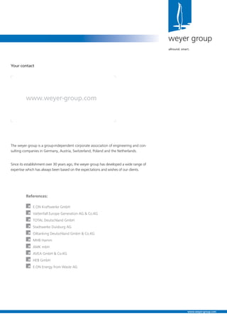 The weyer group is a group-independent corporate association of engineering and con-
sulting companies in Germany, Austria, Switzerland, Poland and the Netherlands.
Since its establishment over 30 years ago, the weyer group has developed a wide range of
expertise which has always been based on the expectations and wishes of our clients.
Your contact
www.weyer-group.com
weyer group
allround. smart.
www.weyer-group.com
À E.ON Kraftwerke GmbH
À Vattenfall Europe Generation AG & Co.KG
À TOTAL Deutschland GmbH
À Stadtwerke Duisburg AG
À Oiltanking Deutschland GmbH & Co.KG
À MHB Hamm
À AMK mbH
À AVEA GmbH & Co.KG
À HEB GmbH
À E.ON Energy from Waste AG
 