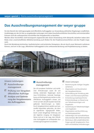 Unsere Leistungen:
	 Ausschreibungs-		
	 management
	 Prüfung von Vergaben 	
	 öffentlicher Aufträge
	 Analyse und Optimie-	
	 rung des Vergabewesens 	
	 des Auftraggebers
	
Für den Bereich der Auftragsvergabe sind öffentliche Auftraggeber zur Anwendung zahlreicher Regelungen verpflichtet.
Unabhängig von der Art der zu vergebenden Leistungen sind neben haushaltsrechtlichen Vorschriften und ministeriellen
Erlassen auch die umfangreichen Vorschriften des Vergaberechts zu beachten.
Werden diese Vorschriften nicht konsequent angewandt oder deren Anwendung nicht überprüft, bestehen neben dem
Risiko einer unwirtschaftlichen Mittelverwendung auch Risiken für die Projektverantwortlichen und das Projekt insge-
samt.
Durch die Bündelung technischer, kaufmännischer und juristischer Kompetenz, die wir durch unser Netzwerk realisieren
können, sind wir in der Lage, öffentlichen Auftraggebern eine umfassende Beratung und Projektbetreuung zu bieten.
1	 Ausschreibungs-		
management
Die oft komplexen fachlichen und rechtli-
chen Anforderungen sowie die sich
ständig ändernden Regelungen durch
neue EU-Richtlinien, nationale Gesetzge-
bung und Rechtsprechung machen es den
öffentlichen Auftraggebern schwer, sich
immer auf dem aktuell neuesten Stand der
geltenden Bestimmungen zu halten.
Durch Vergabeverfahren werden auch per-
sonelle Kapazitäten gebunden, die dann
im eigentlichen Tagesgeschäft fehlen.
Durch unsere längjährige Erfahrung und
den täglichen Umgang mit Vergabever-
fahren sind wir in der Lage, dem öffentli-
chen Auftraggeber ein umfassendes Aus-
schreibungsmanagement anzubieten.
	 Unsere Leistungen:
•	 Bestimmung des richtigen Vergabe-	
	 verfahrens
•	 Organisation und Koordination 	
	 des 	Vergabeverfahrens
•	 Sicherstellung der Einhaltung aller 	
	 Fristen und Informationspflichten
•	 Entwicklung projektspezifischer 	
	 Kriterienkataloge zur Bewertung 	
	 von Teilnahmeanträgen und 		
	 Angeboten
•	 Auswertung von Teilnahmeanträgen 	
	 und Angeboten
•	 Organisation und Durchführung 	
	 von Bietergesprächen
•	 Vollständige und nachvollziehbare 	
	 DokumentationallerVerfahrensschritte
•	 Beratung zu allen projektrelevanten 	
	 Fragen gemäß Vergaberecht, Preis-	
	 recht und fachlichen Anforderungen
Das Ausschreibungsmanagement der weyer gruppe
weyer spezial | thema ausschreibungsmanagement | seite 2
weyer spezial | thema ausschreibungsmanagement
 