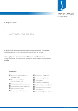 Die weyer gruppe ist ein konzernunabhängiger Unternehmensverbund von Ingenieur-
und Consulting-Unternehmen in Deutschland, Österreich und der Schweiz.
Immer ausgehend von den Erwartungen und Wünschen unserer Kunden hat die
weyer gruppe seit den Anfängen vor über 30 Jahren ein breites Spektrum an Kompetenzen
entwickelt.
weyer gruppe
komplett. durchdacht.
www.weyer-gruppe.com
Ihr Ansprechpartner
www.weyer-gruppe.com
Referenzen:
	 Elblandkliniken Meißen-Radebeul 	
	 GmbH  Co. KG
	 Entsorgungsgesellschaft
	 Westmünsterland mbH
	 Flughafengesellschaft Hamburg mbH
	 Hessisches Immobilienmanagement
	 Hessischer Rechnungshof
	 Hessisches Umweltministerium
	 Kreis Viersen - Abfallbetrieb
	 Kreisverwaltung Ahrweiler
	 Stadt Duisburg
	 Stadtwerke Borken GmbH
	 Stadtwerke Neumünster GmbH
	 Studentenwerk Essen-Duisburg
	 Stadt Siegburg
	 Umweltservice Bochum GmbH
 