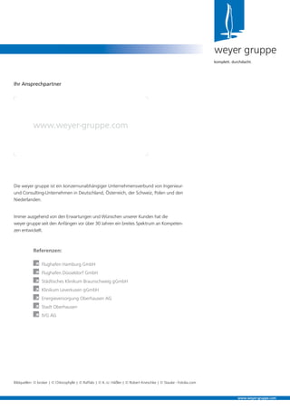 Die weyer gruppe ist ein konzernunabhängiger Unternehmensverbund von Ingenieur-
und Consulting-Unternehmen in Deutschland, Österreich, der Schweiz, Polen und den
Niederlanden.
Immer ausgehend von den Erwartungen und Wünschen unserer Kunden hat die
weyer gruppe seit den Anfängen vor über 30 Jahren ein breites Spektrum an Kompeten-
zen entwickelt.
weyer gruppe
komplett. durchdacht.
Ihr Ansprechpartner
www.weyer-gruppe.com
www.weyer-gruppe.com
Bildquellen: © broker | © Chlorophylle | © Raffalo | © K.-U. Häßler | © Robert Kneschke | © Stauke - Fotolia.com
Referenzen:
À Flughafen Hamburg GmbH
À Flughafen Düsseldorf GmbH
À Städtisches Klinikum Braunschweig gGmbH
À Klinikum Leverkusen gGmbH
À Energieversorgung Oberhausen AG
À Stadt Oberhausen
À IVG AG
 