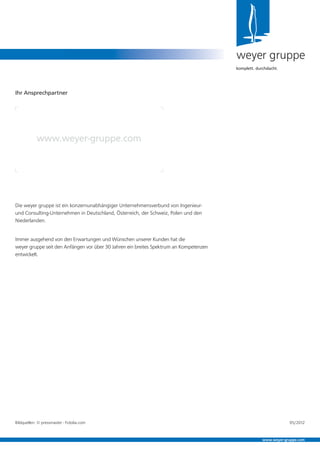 Die weyer gruppe ist ein konzernunabhängiger Unternehmensverbund von Ingenieur-
und Consulting-Unternehmen in Deutschland, Österreich, der Schweiz, Polen und den
Niederlanden.
Immer ausgehend von den Erwartungen und Wünschen unserer Kunden hat die
weyer gruppe seit den Anfängen vor über 30 Jahren ein breites Spektrum an Kompetenzen
entwickelt.
weyer gruppe
komplett. durchdacht.
Ihr Ansprechpartner
www.weyer-gruppe.com
www.weyer-gruppe.com
Bildquellen: © pressmaster - Fotolia.com 05/2012
 