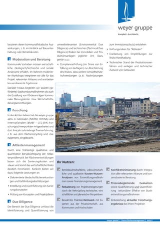 umweltrelevanten (Environmental Due
Diligence) und technischen (Technical Due
Diligence) Risiken bei Immobilien und Pro-
duktionsanlagen jeglicher Art. Dazu
gehört u.a.:
•	 Compliance-Prüfung (im Sinne von Er-
füllung von Auflagen) zur Abschätzung
des Risikos, dass weitere Umweltschutz-
Aufwendungen (z. B. Nachrüstungen
lanzieren deren kommunalfiskalische Aus-
wirkungen, z. B. im Hinblick auf Bauunter-
haltung oder Betriebskosten.
3	 Moderation und Beratung
Kommunale Vorhaben müssen wirtschaft-
liche, ökologisch/technische und soziale
Ansprüche erfüllen. Im Rahmen moderier-
ter Workshops integrieren wir alle für das
Projekt relevanten Akteure und erarbeiten
konsensbasierte Ergebnisse.
Darüber hinaus begleiten wir sowohl (ge-
förderte) Stadtumbaumaßnahmen als auch
die Erstellung von Förderanträgen kommu-
naler Planungsämter bzw. Wirtschaftsför-
derungseinrichtungen.
4	 Forschung
In den letzten Jahren hat die weyer gruppe
aktiv in nationalen (MORO, REFINA) und
internationalen (BMBF – U.S.EPA) For-
schungsschwerpunkten mitgearbeitet und
dort ihre jahrzehntelange Praxiserfahrung,
z. B. aus dem Flächenrecycling und -ma-
nagement, eingebracht.
5	 Altlastenmanagement
Durch eine frühzeitige qualitative und
quantitative Berücksichtigung der Altlas-
tenproblematik bei Flächenentwicklungen
lassen sich die Sanierungskosten und
-dauer und somit das wirtschaftliche Risiko
deutlich minimieren. Konkret bieten wir
dazu folgende Leistungen an:
• Zielorientierte Verdachtsflächenerkundun-
gen und Gefährdungsabschätzungen
• Erstellung und Durchführung von Sanie-
rungskonzepten
• Prüfung von Konzepten und Projektplänen
6	 Due Diligence
Der Bereich der Due Diligence umfasst die
Identifizierung und Quantifizierung von
weyer spezial | thema flächenmanagement | seite 3
weyer gruppe
komplett. durchdacht.
zum Immissionsschutz) entstehen
•	 Haftungsrisiken für "Altlasten"
•	 Erarbeitung von Empfehlungen zur     
Risiko-Handhabung
•	 Technischer Stand der Produktionsver-
fahren und -anlagen und technischer
Zustand von Gebäuden
Ihr Nutzen:
	Betriebswirtschaftliche, volkswirtschaft-
liche und qualitative Kosten-Nutzen-
Analysen von Entwicklungsmaßnah-
men sowie Finanzierungsmanagement
	Reduzierung von Projektverzögerungen
durch die Verknüpfung technischer, wirt-
schaftlicherundplanerischerPerspektiven
	Bewährtes Praktiker-Netzwerk mit Ex-
perten aus der Privatwirtschaft, aus
Kommunen und Hochschulen
	Konfliktminimierung durch Integra-
tion aller relevanten Akteure und kon-
sensbasierte Beratung
	 Prozessbegleitende Evaluation
sowie Qualifizierung und Quantifizie-
rung sekundärer Effekte von Stadt-
entwicklungsmaßnahmen
	 Einbeziehung aktueller Forschungs-
ergebnisse bei Ihren Projekten
 