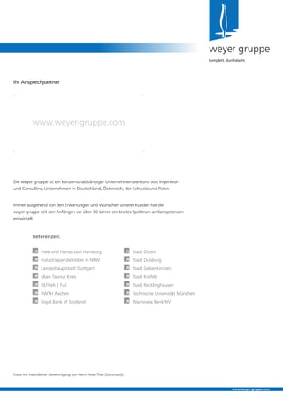 Die weyer gruppe ist ein konzernunabhängiger Unternehmensverbund von Ingenieur-
und Consulting-Unternehmen in Deutschland, Österreich, der Schweiz und Polen.
Immer ausgehend von den Erwartungen und Wünschen unserer Kunden hat die
weyer gruppe seit den Anfängen vor über 30 Jahren ein breites Spektrum an Kompetenzen
entwickelt.
weyer gruppe
komplett. durchdacht.
Ihr Ansprechpartner
www.weyer-gruppe.com
www.weyer-gruppe.com
Referenzen:
	 Freie und Hansestadt Hamburg
	 Industrieparkbetreiber in NRW
	 Landeshauptstadt Stuttgart
	 Main Taunus Kreis
	 REFINA | FuE
	 RWTH Aachen
	 Royal Bank of Scotland
	 Stadt Düren
	 Stadt Duisburg
	 Stadt Gelsenkirchen
	 Stadt Krefeld
	 Stadt Recklinghausen
	 Technische Universität München
	 Wachowia Bank NV
Fotos mit freundlicher Genehmigung von Herrn Peter Thiel (Dortmund).
 