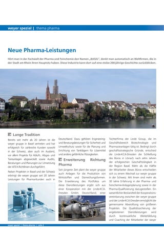 Tochterﬁrma der Linde Group, die im
Geschäftsbereich Biotechnologie- und
Pharmazieanlagen tätig ist. Bedingt durch
geschäftsstrategische Gründe, entschied
die Linde-KCA-Dresden die Schließung
des Büros in Lörrach nach zehn Jahren
der erfolgreichen Geschäftstätigkeit in
der Region Basel. Mehr als die Hälfte
der Mitarbeiter dieses Büros entschieden
sich zu einem Wechsel zur weyer gruppe
in der Schweiz. Mit ihnen sind mehr als
30 Jahre Erfahrung in der Pharma- und
Feinchemie-Anlagenplanung sowie in der
Pharma-Qualiﬁzierung dazugestoßen. Ein
wesentlicher Bestandteil der Kooperations-
vereinbarung zwischen der weyer gruppe
und der Linde-KCA-Dresden ermöglicht die
gemeinsame Abwicklung von größeren
Projekten. Die Qualitätssicherung der
angebotenen Dienstleistungen wird
durch kontinuierliche Weiterbildung
und Coaching der Mitarbeiter der weyer
Hört man in der Fachwelt der Pharma und Feinchemie den Namen „BASEL“, denkt man automatisch an Weltﬁrmen, die in
der Stadt am Rhein ihren Hauptsitz haben. Diese Industrie kann dort auf eine stolze 200-jährige Geschichte zurückblicken.
À Lange Tradition
Bereits seit mehr als 20 Jahren ist die
weyer gruppe in Basel vertreten und hat
erfolgreich für zahlreiche Kunden sowohl
in der Schweiz, aber auch im Ausland,
vor allem Projekte für Abluft-, Abgas- und
Tankanlagen abgewickelt sowie Audits,
Beratungen und Planungen zur Umsetzung
der ATEX-Richtlinien durchgeführt.
Neben Projekten in Basel und der Schweiz
erbringt die weyer gruppe seit 20 Jahren
Leistungen für Pharma-Kunden auch in
Deutschland. Dazu gehören Engineering-
und Beratungsleistungen für Sicherheit und
Umweltschutz sowie für die Planung und
Errichtung von Tanklägern für Lösemittel
und andere gefährliche Flüssigkeiten.
À Erweiterung Richtung
Pharma
Seit jüngerer Zeit plant die weyer gruppe
auch Anlagen für die Produktion von
Wirkstoffen und Darreichungsformen.
Die Erweiterung des Portfolios um
diese Dienstleistungen ergibt sich aus
einer Kooperation mit der Linde-KCA-
Dresden GmbH, Deutschland, einer
Neue Pharma-Leistungen
weyer spezial | thema pharma | seite 2
weyer spezial | thema pharma
 