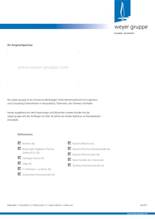 Die weyer gruppe ist ein konzernunabhängiger Unternehmensverbund von Ingenieur-
und Consulting-Unternehmen in Deutschland, Österreich, der Schweiz und Polen.
Immer ausgehend von den Erwartungen und Wünschen unserer Kunden hat die
weyer gruppe seit den Anfängen vor über 30 Jahren ein breites Spektrum an Kompetenzen
entwickelt.
weyer gruppe
komplett. durchdacht.
Ihr Ansprechpartner
www.weyer-gruppe.com
www.weyer-gruppe.com
Referenzen:
À Bachem AG
À Boehringer Ingelheim Pharma
GmbH & Co. KG
À Carbogen Amcis AG
À Cilag AG
À F. Hoffmann - La Roche AG
À Grünenthal Protochemicals AG
À Novartis Pharma AG
À Novartis Pharma Schweizerhalle AG
À Novartis Pharma Stein AG
À Novo Nordisk A/S, Dänemark
À Santhera Pharmaceuticals Ltd.
Bildquellen: © KlausMJan | © NiDerLander | © Jürgen Feldhaus - Fotolia.com 06/2011
 