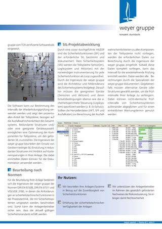 4 SIL-Projektabwicklung
Durch eine zuvor durchgeführte HAZOP
sind die Sicherheitsfunktionen (SIF) und
der erforderliche SIL bestimmt und
dokumentiert. Dem Sicherheitssystem
(SIS) werden die Teilsysteme Sensor(en),
Logiksystem und Aktor(en) mit der
notwendigen Instrumentierung für jede
Sicherheitsfunktion als Loop zugeordnet.
Durch die Ingenieure der weyer gruppe
wird die Architektur und Fehlertoleranz
des Sicherheitssystems festgelegt. Darauf-
hin müssen die geeigneten Geräte
(Sensoren und Aktoren) und deren
Einsatzbedingungen ebenso wie die si-
cherheitsgerichtete Steuerung (Logiksys-
tem) speziﬁziert werden (z. B. Ex-Schutz).
Sollten die Herstellerdaten (HFT, SFF und
Ausfallraten) zur Berechnung der Ausfall-
gruppe vom TÜV zertiﬁzierte Softwaretools
eingesetzt.
Die Software kann zur Bestimmung des
Intervalls der Wiederholungsprüfung ver-
wendet werden und zeigt den prozentu-
alen Anteil der Teilsysteme, bezogen auf
die Ausfallwahrscheinlichkeit des Gesamt-
systems. Redundante Strukturen und/
oder eine geeignete Geräteauswahl
ermöglichen eine Optimierung der Kom-
ponenten für Teilsysteme, um den gefor-
derten SIL zu erreichen. Die Ingenieure der
weyer gruppe beurteilen den Einsatz von
Geräten niedriger SIL-Einstufung in redun-
danten Strukturen mit Hinblick auf Koste-
neinsparungen in Ihrer Anlage. Die dabei
ermittelten Daten können für die Doku-
mentation verwendet werden.
3 Beurteilung nach
Normen
Für die Beurteilung Ihrer Anlage bedienen
sich die Ingenieure der weyer gruppe der
Normen DIN EN 61508, DIN EN 61511 und
VDI/VDE 2180, in denen die Anforderun-
gen an sicherheitstechnische Funktionen in
der Prozesstechnik, die mit Sicherheitssys-
temen umgesetzt werden, beschrieben
sind. Somit kann der Anlagenbetreiber
sicher sein, dass die aktuell gültigen
Sicherheitsstandards erfüllt werden.
weyer spezial | thema sil | seite 3
weyer gruppe
komplett. durchdacht.
wahrscheinlichkeiten zu allen Komponen-
ten der Teilsysteme nicht vorliegen,
werden die erforderlichen Daten zur
Berechnung durch die Ingenieure der
weyer gruppe eingeholt. Sobald diese
Daten komplett vorliegen, kann das
Intervall für die wiederkehrende Prüfung
ermittelt werden. Dabei werden alle Be-
rechnungen durch die Spezialisten der
weyer gruppe dokumentiert. Gegebenen-
falls müssen alternative Geräte oder
Strukturen gewählt werden, um die Prüf-
intervalle Ihrer Anlage zu verlängern.
Dabei können nicht-identische Prüf-
intervalle von Sicherheitssystemen
aufeinander abgeglichen und für einen
einheitlichen Wartungstermin genutzt
werden.
Ihr Nutzen:
À Wir beurteilen Ihre Anlagen/Systeme
in Bezug auf die Zuverlässigkeit von
Sicherheitsfunktionen
À Erhöhung der sicherheitstechnischen
Verfügbarkeit der Anlagen
À Wir unterstützen den Anlagenbetreiber
im Rahmen des gesetzlich geforderten
NachweisesderRisikoreduzierung,Sieer-
langen damit Rechtssicherheit
 