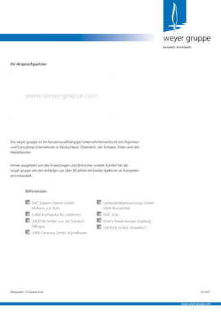 weyer gruppe
komplett. durchdacht.
Ihr Ansprechpartner
www.weyer-gruppe.com
www.weyer-gruppe.com
Referenzen:
À DHC Solvent Chemie GmbH,
Mülheim a.d. Ruhr
À EnBW Kraftwerke AG, Heilbronn
À LOESCHE GmbH, u.a. am Standort
Dillingen
À LORD Germany GmbH, Hückelhoven
À Sonderabfallverbrennungs GmbH,
SAVA Brunsbüttel
À RWE, Köln
À Hitachi Power Europe, Duisburg
À LOESCHE GmbH, Düsseldorf
Bildquellen: LT Gasetechnik
Die weyer gruppe ist ein konzernunabhängiger Unternehmensverbund von Ingenieur-
und Consulting-Unternehmen in Deutschland, Österreich, der Schweiz, Polen und den
Niederlanden.
Immer ausgehend von den Erwartungen und Wünschen unserer Kunden hat die
weyer gruppe seit den Anfängen vor über 30 Jahren ein breites Spektrum an Kompeten-
zen entwickelt.
10/2011
 