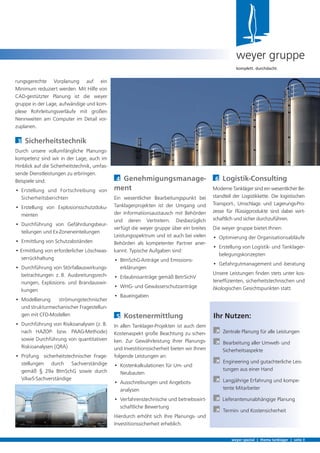 4 Genehmigungsmanage-
ment
Ein wesentlicher Bearbeitungspunkt bei
Tanklagerprojekten ist der Umgang und
der Informationsaustausch mit Behörden
und deren Vertretern. Diesbezüglich
verfügt die weyer gruppe über ein breites
Leistungsspektrum und ist auch bei vielen
Behörden als kompetenter Partner aner-
kannt. Typische Aufgaben sind:
• BImSchG-Anträge und Emissions-
erklärungen
• Erlaubnisanträge gemäß BetrSichV
• WHG- und Gewässerschutzanträge
• Baueingaben
5 Kostenermittlung
In allen Tanklager-Projekten ist auch dem
Kostenaspekt große Beachtung zu schen-
ken. Zur Gewährleistung Ihrer Planungs-
und Investitionssicherheit bieten wir Ihnen
folgende Leistungen an:
• Kostenkalkulationen für Um- und
Neubauten
• Ausschreibungen und Angebots-
analysen
• Verfahrenstechnische und betriebswirt-
schaftliche Bewertung
Hierdurch erhöht sich Ihre Planungs- und
Investitionssicherheit erheblich.
rungsgerechte Vorplanung auf ein
Minimum reduziert werden. Mit Hilfe von
CAD-gestützter Planung ist die weyer
gruppe in der Lage, aufwändige und kom-
plexe Rohrleitungsverläufe mit großen
Nennweiten am Computer im Detail vor-
zuplanen.
3 Sicherheitstechnik
Durch unsere vollumfängliche Planungs-
kompetenz sind wir in der Lage, auch im
Hinblick auf die Sicherheitstechnik, umfas-
sende Dienstleistungen zu erbringen.
Beispiele sind:
• Erstellung und Fortschreibung von
Sicherheitsberichten
• Erstellung von Explosionsschutzdoku-
menten
• Durchführung von Gefährdungsbeur-
teilungen und Ex-Zoneneinteilungen
• Ermittlung von Schutzabständen
• Ermittlung von erforderlicher Löschwas-
serrückhaltung
• Durchführung von Störfallauswirkungs-
betrachtungen z. B. Ausbreitungsrech-
nungen, Explosions- und Brandauswir-
kungen
• Modellierung strömungstechnischer
und strukturmechanischer Fragestellun-
gen mit CFD-Modellen
• Durchführung von Risikoanalysen (z. B.
nach HAZOP- bzw. PAAG-Methode)
sowie Durchführung von quantitativen
Riskioanalysen (QRA)
• Prüfung sicherheitstechnischer Frage-
stellungen durch Sachverständige
gemäß § 29a BImSchG sowie durch
VAwS-Sachverständige
weyer spezial | thema tanklager | seite 3
weyer gruppe
komplett. durchdacht.
6 Logistik-Consulting
Moderne Tankläger sind ein wesentlicher Be-
standteil der Logistikkette. Die logistischen
Transport-, Umschlags- und Lagerungs-Pro-
zesse für Flüssigprodukte sind dabei wirt-
schaftlich und sicher durchzuführen.
Die weyer gruppe bietet Ihnen:
• Optimierung der Organisationsabläufe
• Erstellung von Logistik- und Tanklager-
belegungskonzepten
• Gefahrgutmanagement und -beratung
Unsere Leistungen ﬁnden stets unter kos-
tenefﬁzienten, sicherheitstechnischen und
ökologischen Gesichtspunkten statt.
Ihr Nutzen:
À Zentrale Planung für alle Leistungen
À Bearbeitung aller Umwelt- und
Sicherheitsaspekte
À Engineering und gutachterliche Leis-
tungen aus einer Hand
À Langjährige Erfahrung und kompe-
tente Mitarbeiter
À Lieferantenunabhängige Planung
À Termin- und Kostensicherheit
 