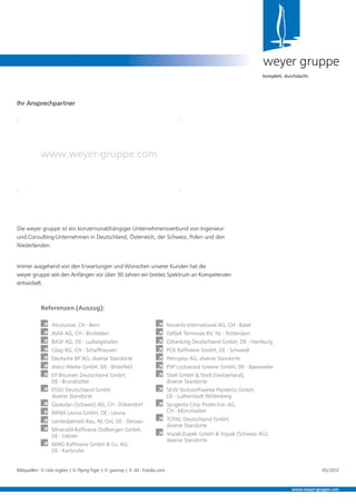weyer gruppe
komplett. durchdacht.
Ihr Ansprechpartner
www.weyer-gruppe.com
www.weyer-gruppe.com
Referenzen (Auszug):
À Alcosuisse, CH - Bern
À AVIA AG, CH - Birsfelden
À BASF AG, DE - Ludwigshafen
À Cilag AG, CH - Schaffhausen
À Deutsche BP AG, diverse Standorte
À dreco Werke GmbH, DE - Bitterfeld
À Elf Bitumen Deutschland GmbH,
DE - Brunsbüttel
À ESSO Deutschland GmbH,
diverse Standorte
À Givaudan (Schweiz) AG, CH - Dübendorf
À INFRA Leuna GmbH, DE - Leuna
À Landesbetrieb Bau, NL Ost, DE - Dessau
À Mineralöl-Rafﬁnerie Dollbergen GmbH,
DE - Uelzen
À MiRO Rafﬁnerie GmbH & Co. KG,
DE - Karlsruhe
À Novartis International AG, CH - Basel
À Odfjell Terminals BV, NL - Rotterdam
À Oiltanking Deutschland GmbH, DE - Hamburg
À PCK Rafﬁnerie GmbH, DE - Schwedt
À Petroplus AG, diverse Standorte
À PSP Lockwood Greene GmbH, DE - Baesweiler
À Shell GmbH & Shell (Switzerland),
diverse Standorte
À SKW Stickstoffwerke Piesteritz GmbH,
DE - Lutherstadt Wittenberg
À Syngenta Crop Protection AG,
CH - Münchwilen
À TOTAL Deutschland GmbH,
diverse Standorte
À Vopak-Dupek GmbH & Vopak (Schweiz AG),
diverse Standorte
Die weyer gruppe ist ein konzernunabhängiger Unternehmensverbund von Ingenieur-
und Consulting-Unternehmen in Deutschland, Österreich, der Schweiz, Polen und den
Niederlanden.
Immer ausgehend von den Erwartungen und Wünschen unserer Kunden hat die
weyer gruppe seit den Anfängen vor über 30 Jahren ein breites Spektrum an Kompetenzen
entwickelt.
Bildquellen: © Udo Ingber | © Flying-Tiger | © giannip | © dd - Fotolia.com 05/2012
 