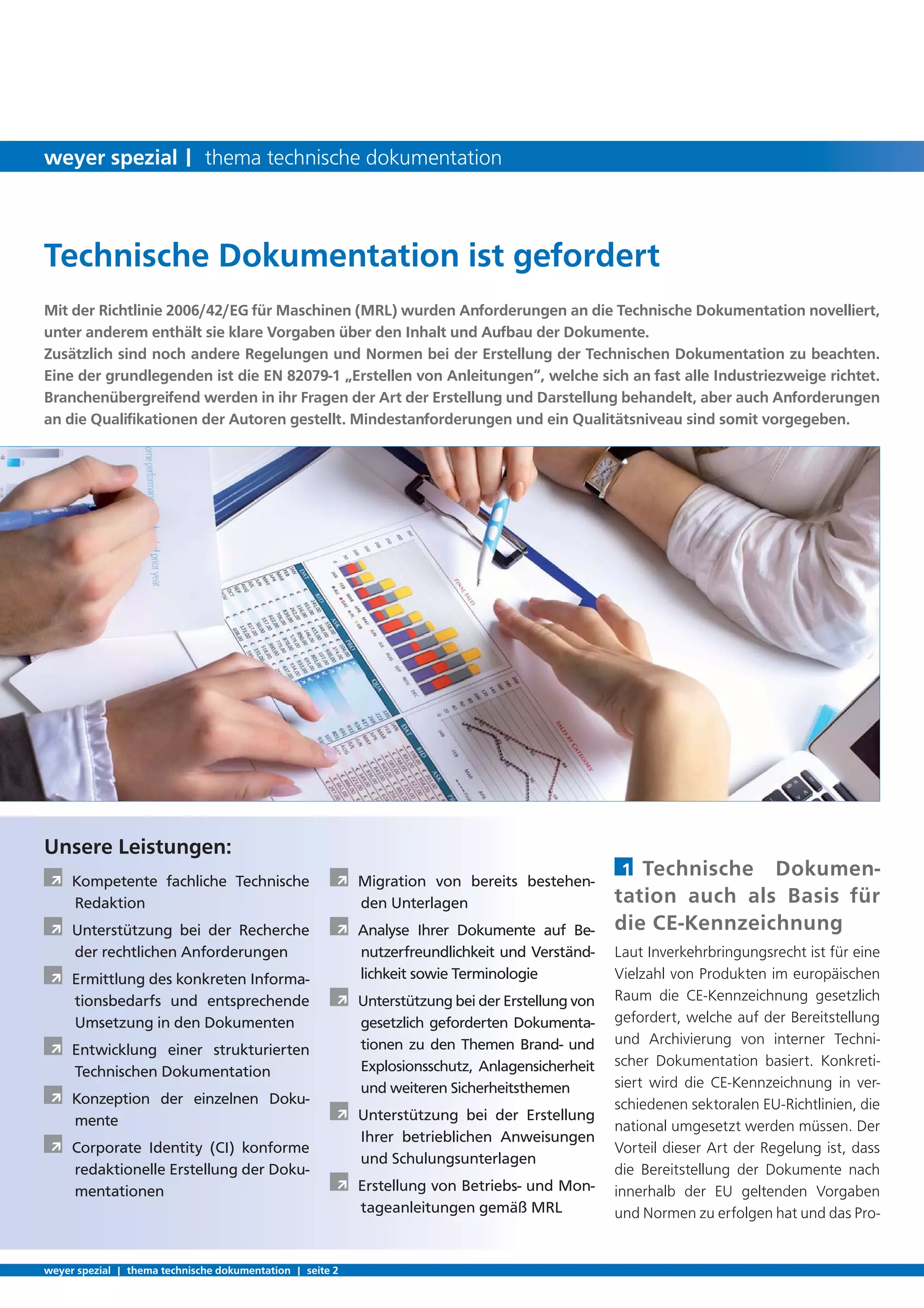 1 Technische Dokumen-
tation auch als Basis für
die CE-Kennzeichnung
Laut Inverkehrbringungsrecht ist für eine
Vielzahl von Produkten im europäischen
Raum die CE-Kennzeichnung gesetzlich
gefordert, welche auf der Bereitstellung
und Archivierung von interner Techni-
scher Dokumentation basiert. Konkreti-
siert wird die CE-Kennzeichnung in ver-
schiedenen sektoralen EU-Richtlinien, die
national umgesetzt werden müssen. Der
Vorteil dieser Art der Regelung ist, dass
die Bereitstellung der Dokumente nach
innerhalb der EU geltenden Vorgaben
und Normen zu erfolgen hat und das Pro-
Mit der Richtlinie 2006/42/EG für Maschinen (MRL) wurden Anforderungen an die Technische Dokumentation novelliert,
unter anderem enthält sie klare Vorgaben über den Inhalt und Aufbau der Dokumente.
Zusätzlich sind noch andere Regelungen und Normen bei der Erstellung der Technischen Dokumentation zu beachten.
Eine der grundlegenden ist die EN 82079-1 „Erstellen von Anleitungen“, welche sich an fast alle Industriezweige richtet.
Branchenübergreifend werden in ihr Fragen der Art der Erstellung und Darstellung behandelt, aber auch Anforderungen
an die Qualiﬁkationen der Autoren gestellt. Mindestanforderungen und ein Qualitätsniveau sind somit vorgegeben.
Unsere Leistungen:
À Kompetente fachliche Technische
Redaktion
À Unterstützung bei der Recherche
der rechtlichen Anforderungen
À Ermittlung des konkreten Informa-
tionsbedarfs und entsprechende
Umsetzung in den Dokumenten
À Entwicklung einer strukturierten
Technischen Dokumentation
À Konzeption der einzelnen Doku-
mente
À Corporate Identity (CI) konforme
redaktionelle Erstellung der Doku-
mentationen
À Migration von bereits bestehen-
den Unterlagen
À Analyse Ihrer Dokumente auf Be-
nutzerfreundlichkeit und Verständ-
lichkeit sowie Terminologie
À Unterstützung bei der Erstellung von
gesetzlich geforderten Dokumenta-
tionen zu den Themen Brand- und
Explosionsschutz, Anlagensicherheit
und weiteren Sicherheitsthemen
À Unterstützung bei der Erstellung
Ihrer betrieblichen Anweisungen
und Schulungsunterlagen
À Erstellung von Betriebs- und Mon-
tageanleitungen gemäß MRL
Technische Dokumentation ist gefordert
weyer spezial | thema technische dokumentation | seite 2
weyer spezial | thema technische dokumentation
 