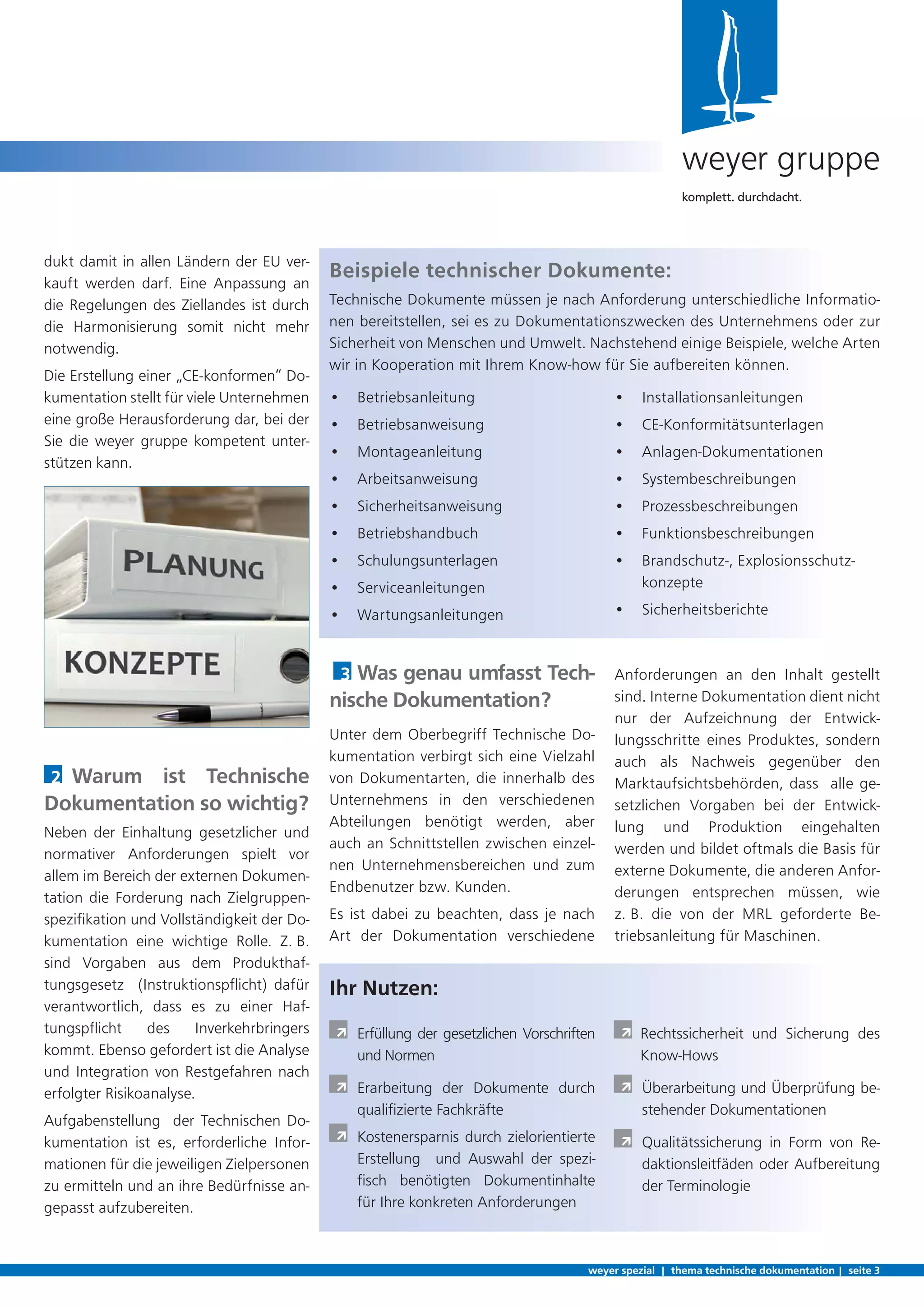 3 Was genau umfasst Tech-
nische Dokumentation?
Unter dem Oberbegriff Technische Do-
kumentation verbirgt sich eine Vielzahl
von Dokumentarten, die innerhalb des
Unternehmens in den verschiedenen
Abteilungen benötigt werden, aber
auch an Schnittstellen zwischen einzel-
nen Unternehmensbereichen und zum
Endbenutzer bzw. Kunden.
Es ist dabei zu beachten, dass je nach
Art der Dokumentation verschiedene
dukt damit in allen Ländern der EU ver-
kauft werden darf. Eine Anpassung an
die Regelungen des Ziellandes ist durch
die Harmonisierung somit nicht mehr
notwendig.
Die Erstellung einer „CE-konformen“ Do-
kumentation stellt für viele Unternehmen
eine große Herausforderung dar, bei der
Sie die weyer gruppe kompetent unter-
stützen kann.
2 Warum ist Technische
Dokumentation so wichtig?
Neben der Einhaltung gesetzlicher und
normativer Anforderungen spielt vor
allem im Bereich der externen Dokumen-
tation die Forderung nach Zielgruppen-
speziﬁkation und Vollständigkeit der Do-
kumentation eine wichtige Rolle. Z. B.
sind Vorgaben aus dem Produkthaf-
tungsgesetz (Instruktionspﬂicht) dafür
verantwortlich, dass es zu einer Haf-
tungspﬂicht des Inverkehrbringers
kommt. Ebenso gefordert ist die Analyse
und Integration von Restgefahren nach
erfolgter Risikoanalyse.
Aufgabenstellung der Technischen Do-
kumentation ist es, erforderliche Infor-
mationen für die jeweiligen Zielpersonen
zu ermitteln und an ihre Bedürfnisse an-
gepasst aufzubereiten.
weyer spezial | thema technische dokumentation | seite 3
weyer gruppe
komplett. durchdacht.
Anforderungen an den Inhalt gestellt
sind. Interne Dokumentation dient nicht
nur der Aufzeichnung der Entwick-
lungsschritte eines Produktes, sondern
auch als Nachweis gegenüber den
Marktaufsichtsbehörden, dass alle ge-
setzlichen Vorgaben bei der Entwick-
lung und Produktion eingehalten
werden und bildet oftmals die Basis für
externe Dokumente, die anderen Anfor-
derungen entsprechen müssen, wie
z. B. die von der MRL geforderte Be-
triebsanleitung für Maschinen.
Ihr Nutzen:
À Erfüllung der gesetzlichen Vorschriften
und Normen
À Erarbeitung der Dokumente durch
qualiﬁzierte Fachkräfte
À Kostenersparnis durch zielorientierte
Erstellung und Auswahl der spezi-
ﬁsch benötigten Dokumentinhalte
für Ihre konkreten Anforderungen
À Rechtssicherheit und Sicherung des
Know-Hows
À Überarbeitung und Überprüfung be-
stehender Dokumentationen
À Qualitätssicherung in Form von Re-
daktionsleitfäden oder Aufbereitung
der Terminologie
• Betriebsanleitung
• Betriebsanweisung
• Montageanleitung
• Arbeitsanweisung
• Sicherheitsanweisung
• Betriebshandbuch
• Schulungsunterlagen
• Serviceanleitungen
• Wartungsanleitungen
• Installationsanleitungen
• CE-Konformitätsunterlagen
• Anlagen-Dokumentationen
• Systembeschreibungen
• Prozessbeschreibungen
• Funktionsbeschreibungen
• Brandschutz-, Explosionsschutz-
konzepte
• Sicherheitsberichte
Beispiele technischer Dokumente:
Technische Dokumente müssen je nach Anforderung unterschiedliche Informatio-
nen bereitstellen, sei es zu Dokumentationszwecken des Unternehmens oder zur
Sicherheit von Menschen und Umwelt. Nachstehend einige Beispiele, welche Arten
wir in Kooperation mit Ihrem Know-how für Sie aufbereiten können.
 