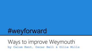 #weyforward
Ways to improve Weymouth
by Calum Kent, Oscar Bell & Ollie Mills
 